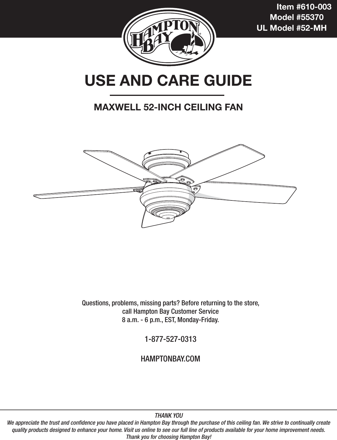 USE AND CARE GUIDEMAXWELL 52-INCH CEILING FANQuestions, problems, missing parts? Before returning to the store,call Hampton Bay Customer Service8 a.m. - 6 p.m., EST, Monday-Friday.1-877-527-0313HAMPTONBAY.COMTHANK YOUWe appreciate the trust and condence you have placed in Hampton Bay through the purchase of this ceiling fan. We strive to continually createquality products designed to enhance your home. Visit us online to see our full line of products available for your home improvement needs. Thank you for choosing Hampton Bay!              Item #610-003           Model #55370UL Model #52-MH