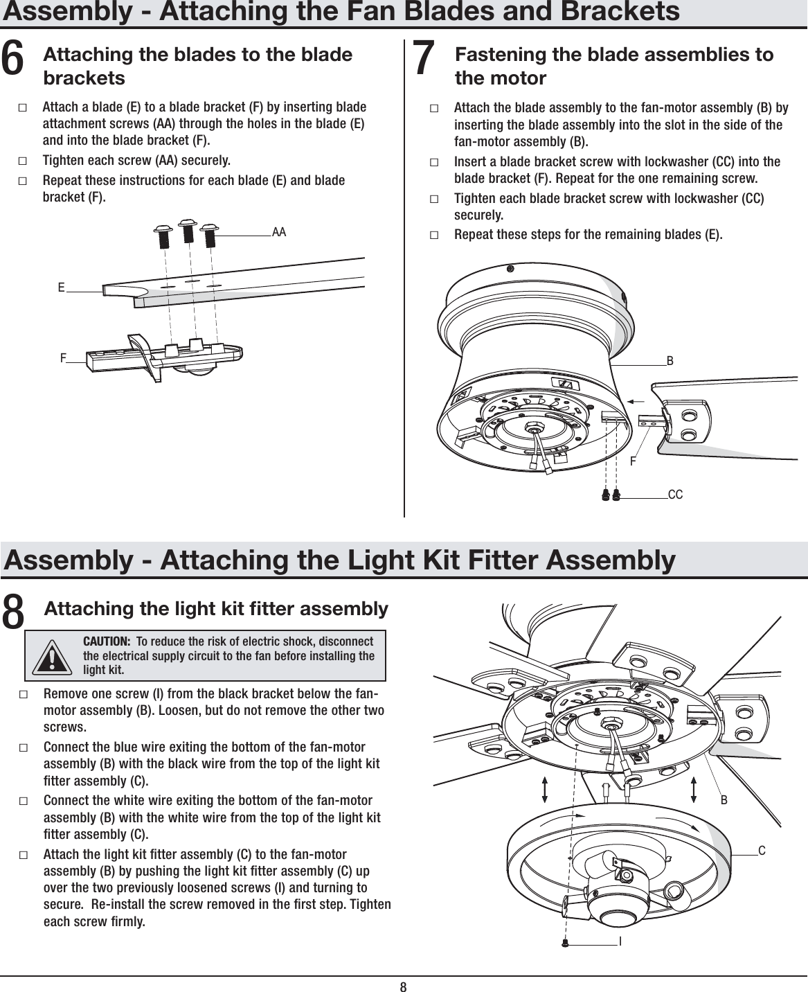 8Assembly - Attaching the Fan Blades and BracketsAttaching the blades to the bladebracketsFastening the blade assemblies tothe motorƑAttach a blade (E) to a blade bracket (F) by inserting blade attachment screws (AA) through the holes in the blade (E) and into the blade bracket (F). ƑTighten each screw (AA) securely.ƑRepeat these instructions for each blade (E) and blade bracket (F).ƑAttach the blade assembly to the fan-motor assembly (B) by inserting the blade assembly into the slot in the side of the fan-motor assembly (B).ƑInsert a blade bracket screw with lockwasher (CC) into the blade bracket (F). Repeat for the one remaining screw.ƑTighten each blade bracket screw with lockwasher (CC) securely.ƑRepeat these steps for the remaining blades (E).67CCBFFEAAAssembly - Attaching the Light Kit Fitter AssemblyAttaching the light kit tter assemblyƑRemove one screw (I) from the black bracket below the fan-motor assembly (B). Loosen, but do not remove the other two screws.ƑConnect the blue wire exiting the bottom of the fan-motor assembly (B) with the black wire from the top of the light kit tter assembly (C).ƑConnect the white wire exiting the bottom of the fan-motor assembly (B) with the white wire from the top of the light kit tter assembly (C).ƑAttach the light kit tter assembly (C) to the fan-motor assembly (B) by pushing the light kit tter assembly (C) up over the two previously loosened screws (I) and turning to secure.  Re-install the screw removed in the rst step. Tighten each screw rmly.8CAUTION: To reduce the risk of electric shock, disconnect the electrical supply circuit to the fan before installing the light kit.ICB