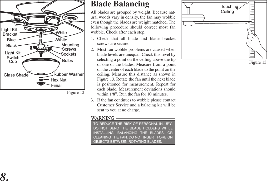 8.Figure 13Figure 12Blade BalancingAll blades are grouped by weight. Because nat-ural woods vary in density, the fan may wobble even though the blades are weight matched. The following procedure should correct most fan wobble. Check after each step.1.  Check that all blade and blade bracket screws are secure.2.  Most fan wobble problems are caused when blade levels are unequal. Check this level by selecting a point on the ceiling above the tip of one of the blades. Measure from a point on the center of each blade to the point on the ceiling. Measure this distance as shown in Figure 13. Rotate the fan until the next blade is positioned for measurement. Repeat for each blade. Measurement deviations should within 1/8”. Run the fan for 10 minutes.3.  If the fan continues to wobble please contact Customer Service and a balacing kit will be sent to you at no charge.TO REDUCE THE RISK OF PERSONAL INJURY, DO NOT BEND THE BLADE HOLDERS WHILE INSTALLING, BALANCING THE BLADES, OR CLEANING THE FAN. DO NOT INSERT FOREIGN OBJECTS BETWEEN ROTATING BLADES.SocketsMounting BulbsFinialGlass ShadeScrewsWhiteWhiteLight Kit SwitchCupBlueBlackLight Kit BracketRubber WasherHex Nut