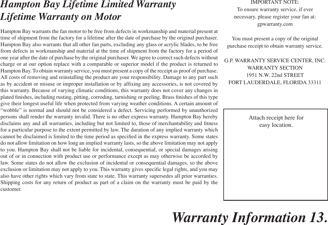 Warranty Information 13.Hampton Bay Lifetime Limited WarrantyLifetime Warranty on MotorHampton Bay warrants the fan motor to be free from defects in workmanship and material present at time of shipment from the factory for a lifetime after the date of purchase by the original purchaser. Hampton Bay also warrants that all other fan parts, excluding any glass or acrylic blades, to be free from defects in workmanship and material at the time of shipment from the factory for a period of one year after the date of purchase by the original purchaser. We agree to correct such defects without charge or at our option replace with a comparable or superior model if the product is returned to Hampton Bay. To obtain warranty service, you must present a copy of the receipt as proof of purchase. All costs of removing and reinstalling the product are your responsibility. Damage to any part such as by accident or misuse or improper installation or by afxing any accessories, is not covered by this warranty. Because of varying climatic conditions, this warranty does not cover any changes in plated nishes, including rusting, pitting, corroding, tarnishing or peeling. Brass nishes of this type give their longest useful life when protected from varying weather conditions. A certain amount of “wobble” is normal and should not be considered a defect. Servicing performed by unauthorized persons shall render the warranty invalid. There is no other express warranty. Hampton Bay hereby disclaims any and all warranties, including but not limited to, those of merchantability and tness for a particular purpose to the extent permitted by law. The duration of any implied warranty which cannot be disclaimed is limited to the time period as specied in the express warranty. Some states do not allow limitation on how long an implied warranty lasts, so the above limitation may not apply to you. Hampton Bay shall not be liable for incidental, consequential, or special damages arising out of or in connection with product use or performance except as may otherwise be accorded by law. Some states do not allow the exclusion of incidental or consequential damages, so the above exclusion or limitation may not apply to you. This warranty gives specic legal rights, and you may also have other rights which vary from state to state. This warranty supersedes all prior warranties. Shipping costs for any return of product as part of a claim on the warranty must be paid by the customer.IMPORTANT NOTE:To ensure warranty service, if evernecessary, please register your fan at:gpwarranty.comYou must present a copy of the originalpurchase receipt to obtain warranty service.G.P. WARRANTY SERVICE CENTER, INC.WARRANTY SECTION1951 N.W. 22nd STREETFORT LAUDERDALE, FLORIDA 33311Attach receipt here foreasy location.