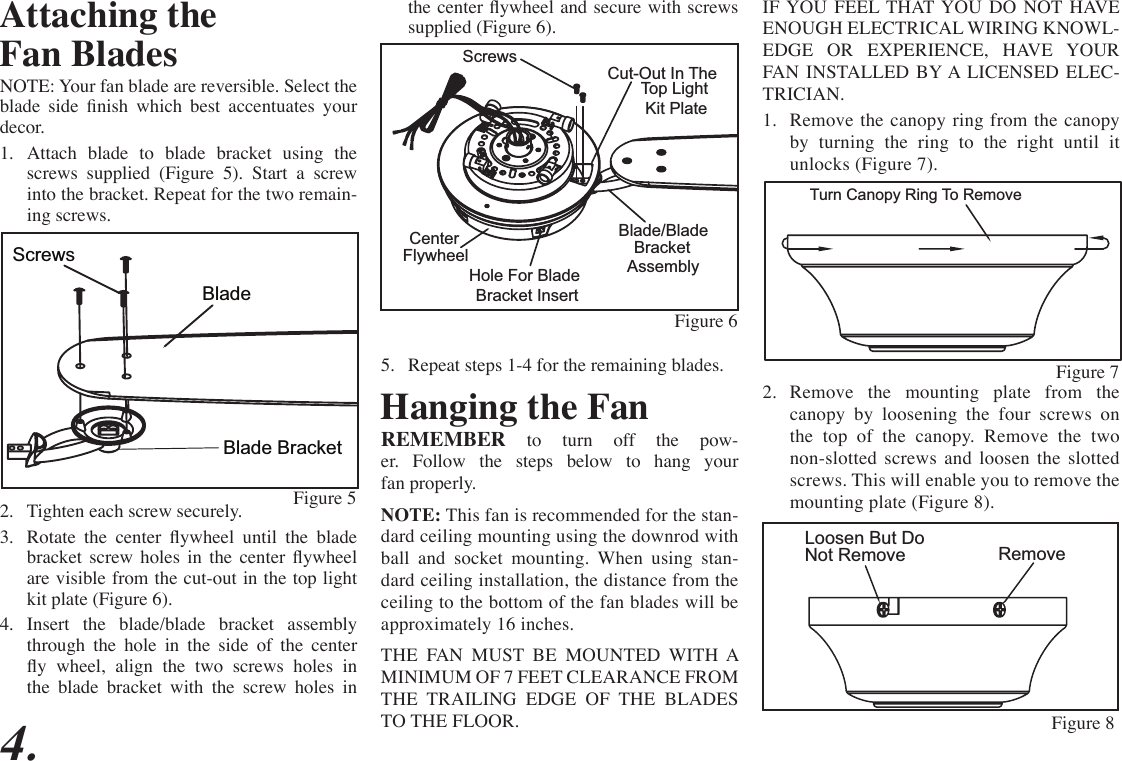 IF YOU FEEL THAT YOU DO NOT HAVE ENOUGH ELECTRICAL WIRING KNOWL-EDGE OR EXPERIENCE, HAVE YOUR FAN INSTALLED BY A LICENSED ELEC-TRICIAN.1.  Remove the canopy ring from the canopy by turning the ring to the right until it unlocks (Figure 7).2.  Remove the mounting plate from the canopy by loosening the four screws on the top of the canopy. Remove the two non-slotted screws and loosen the slotted screws. This will enable you to remove the mounting plate (Figure 8).4.Turn Canopy Ring To Remove Figure 7RemoveLoosen But Do Not RemoveFigure 8Attaching theFan BladesNOTE: Your fan blade are reversible. Select the blade  side  nish  which  best  accentuates  your decor. 1.  Attach blade to blade bracket using the screws supplied (Figure 5). Start a screw into the bracket. Repeat for the two remain-ing screws.2.  Tighten each screw securely.3.  Rotate  the  center  ywheel  until  the  blade bracket  screw  holes  in  the  center  ywheel are visible from the cut-out in the top light kit plate (Figure 6).4.  Insert the blade/blade bracket assembly through the hole in the side of the center y  wheel,  align  the  two  screws  holes  in the blade bracket with the screw holes in Figure 5Blade Bracket   ScrewsBladethe center ywheel and secure with screws supplied (Figure 6).5.  Repeat steps 1-4 for the remaining blades.  ScrewsCut-Out In The Blade/Blade Hole For BladeCenter  Top Light Kit PlateBracketAssemblyBracket InsertFlywheelFigure 6Hanging the FanREMEMBER to turn off the pow-er. Follow the steps below to hang your fan properly.NOTE: This fan is recommended for the stan-dard ceiling mounting using the downrod with ball and socket mounting. When using stan-dard ceiling installation, the distance from the ceiling to the bottom of the fan blades will be approximately 16 inches.THE FAN MUST BE MOUNTED WITH A MINIMUM OF 7 FEET CLEARANCE FROM THE TRAILING EDGE OF THE BLADES TO THE FLOOR.