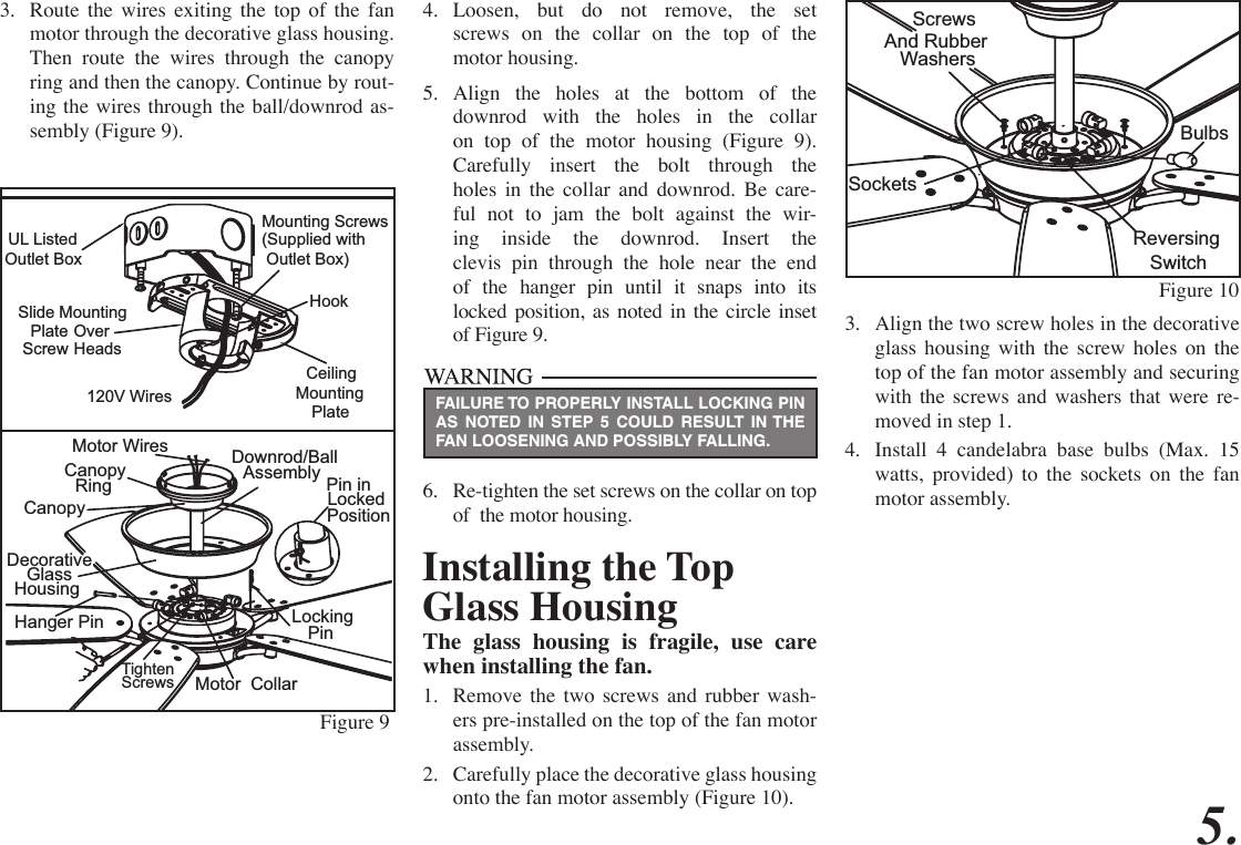 4.  Loosen, but do not remove, the set  screws on the collar on the top of the  motor housing.5.  Align the holes at the bottom of the downrod with the holes in the collar on top of the motor housing (Figure 9). Carefully insert the bolt through the holes in the collar and downrod. Be care-ful not to jam the bolt against the wir-ing inside the downrod. Insert the  clevis pin through the hole near the end of the hanger pin until it snaps into its locked position, as noted in the circle inset of Figure 9.6.  Re-tighten the set screws on the collar on top of  the motor housing.5.FAILURE TO PROPERLY INSTALL LOCKING PIN AS NOTED IN STEP 5 COULD RESULT IN THE FAN LOOSENING AND POSSIBLY FALLING.Figure 10  Screws And Rubber WashersSocketsBulbsReversingSwitch3.  Route the wires exiting the top of the fan motor through the decorative glass housing. Then route the wires through the canopy ring and then the canopy. Continue by rout-ing the wires through the ball/downrod as-sembly (Figure 9). Pin in Position               Locked               CanopyMotor Wires RingCanopyDecorative HousingGlass Hanger PinTighten Screws Motor  CollarLockingPinDownrod/Ball AssemblyFigure 9Installing the Top Glass HousingThe glass housing is fragile, use care when installing the fan.1.  Remove the two screws and rubber wash-ers pre-installed on the top of the fan motor assembly.2.  Carefully place the decorative glass housing onto the fan motor assembly (Figure 10).3.  Align the two screw holes in the decorative glass housing with the screw holes on the top of the fan motor assembly and securing with the screws and washers that were re-moved in step 1.4.  Install 4 candelabra base bulbs (Max. 15 watts, provided) to the sockets on the fan motor assembly.120V  WiresCeilingMountingPlate UL Listed  Outlet BoxSlide Mounting  Plate Over  Screw HeadsHookMounting Screws(Supplied with Outlet Box)  