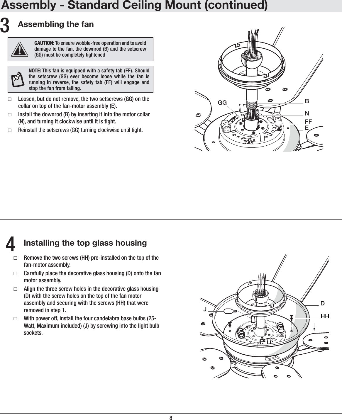 8Assembly - Standard Ceiling Mount (continued)Assembling the fanƑLoosen, but do not remove, the two setscrews (GG) on the collar on top of the fan-motor assembly (E).ƑInstall the downrod (B) by inserting it into the motor collar (N), and turning it clockwise until it is tight.ƑReinstall the setscrews (GG) turning clockwise until tight.3EGGFFBNInstalling the top glass housingƑRemove the two screws (HH) pre-installed on the top of the fan-motor assembly.ƑCarefully place the decorative glass housing (D) onto the fan motor assembly.ƑAlign the three screw holes in the decorative glass housing (D) with the screw holes on the top of the fan motor assembly and securing with the screws (HH) that were removed in step 1.ƑWith power off, install the four candelabra base bulbs (25-Watt, Maximum included) (J) by screwing into the light bulb sockets.4DHHJNOTE: This fan is equipped with a safety tab (FF). Should the setscrew (GG) ever become loose while the fan is running in reverse, the safety tab (FF) will engage and stop the fan from falling.CAUTION: To ensure wobble-free operation and to avoid damage to the fan, the downrod (B) and the setscrew (GG) must be completely tightened