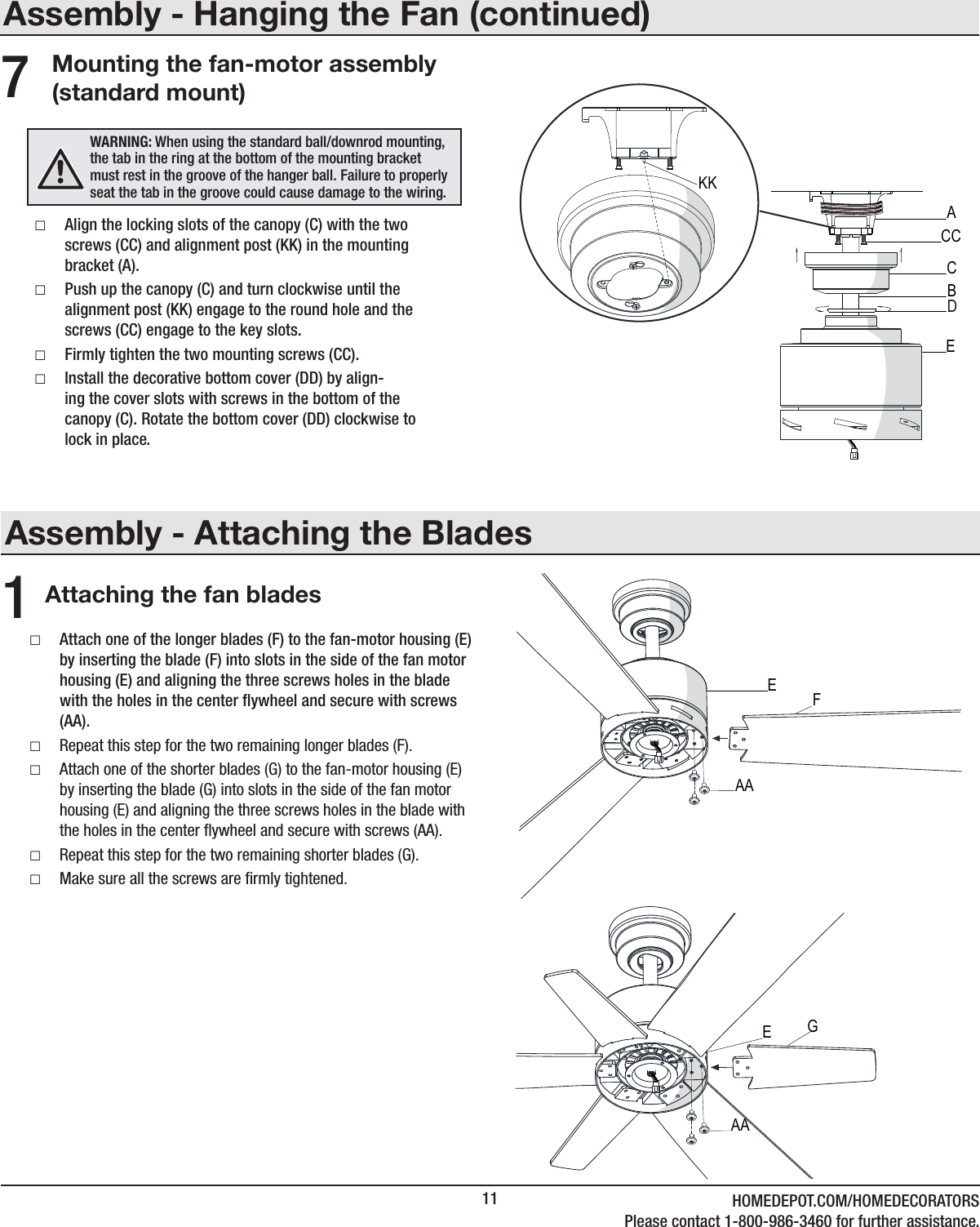 11 HOMEDEPOT.COM/HOMEDECORATORSPlease contact 1-800-986-3460 for further assistance.Assembly - Attaching the BladesAttaching the fan blades1 □Attach one of the longer blades (F) to the fan-motor housing (E) by inserting the blade (F) into slots in the side of the fan motor housing (E) and aligning the three screws holes in the blade with the holes in the center ywheel and secure with screws (AA). □Repeat this step for the two remaining longer blades (F). □Attach one of the shorter blades (G) to the fan-motor housing (E) by inserting the blade (G) into slots in the side of the fan motor housing (E) and aligning the three screws holes in the blade with the holes in the center ﬂywheel and secure with screws (AA). □Repeat this step for the two remaining shorter blades (G). □Make sure all the screws are ﬁrmly tightened.Assembly - Hanging the Fan (continued)Mounting the fan-motor assembly (standard mount) □Align the locking slots of the canopy (C) with the two screws (CC) and alignment post (KK) in the mounting bracket (A). □Push up the canopy (C) and turn clockwise until the alignment post (KK) engage to the round hole and the screws (CC) engage to the key slots. □Firmly tighten the two mounting screws (CC). □Install the decorative bottom cover (DD) by align-ing the cover slots with screws in the bottom of the canopy (C). Rotate the bottom cover (DD) clockwise to lock in place.7WARNING: When using the standard ball/downrod mounting, the tab in the ring at the bottom of the mounting bracket must rest in the groove of the hanger ball. Failure to properly seat the tab in the groove could cause damage to the wiring.CACCDBEKKFEAAGEAA