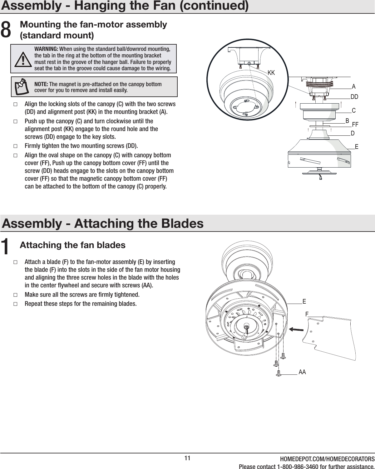 11 HOMEDEPOT.COM/HOMEDECORATORSPlease contact 1-800-986-3460 for further assistance.Assembly - Attaching the BladesAttaching the fan blades1 □Attach a blade (F) to the fan-motor assembly (E) by inserting the blade (F) into the slots in the side of the fan motor housing and aligning the three screw holes in the blade with the holes in the center ywheel and secure with screws (AA). □Make sure all the screws are rmly tightened. □Repeat these steps for the remaining blades.Assembly - Hanging the Fan (continued)Mounting the fan-motor assembly (standard mount) □Align the locking slots of the canopy (C) with the two screws (DD) and alignment post (KK) in the mounting bracket (A). □Push up the canopy (C) and turn clockwise until the alignment post (KK) engage to the round hole and the screws (DD) engage to the key slots. □Firmly tighten the two mounting screws (DD). □Align the oval shape on the canopy (C) with canopy bottom cover (FF), Push up the canopy bottom cover (FF) until the screw (DD) heads engage to the slots on the canopy bottom cover (FF) so that the magnetic canopy bottom cover (FF) can be attached to the bottom of the canopy (C) properly.8WARNING: When using the standard ball/downrod mounting, the tab in the ring at the bottom of the mounting bracket must rest in the groove of the hanger ball. Failure to properly seat the tab in the groove could cause damage to the wiring.NOTE: The magnet is pre-attached on the canopy bottom cover for you to remove and install easily.CADDFFBEKKDAAEF
