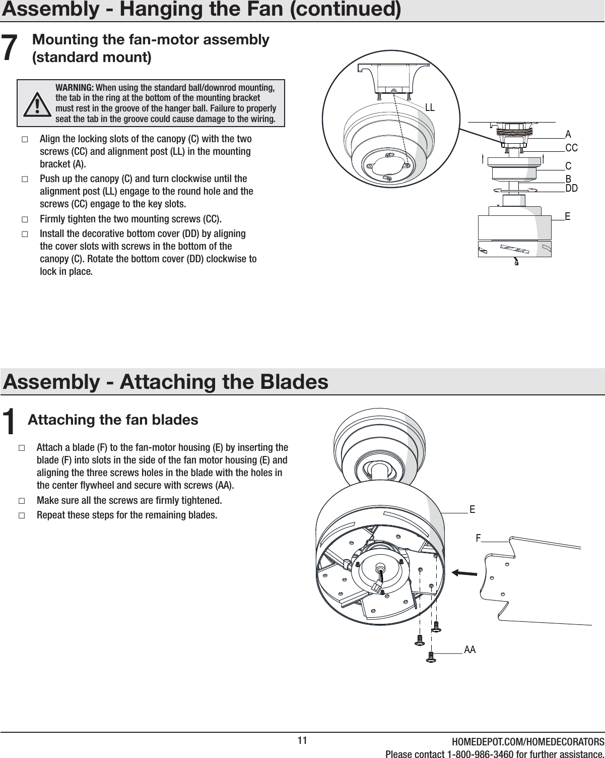 11 HOMEDEPOT.COM/HOMEDECORATORSPlease contact 1-800-986-3460 for further assistance.Assembly - Attaching the BladesAttaching the fan blades1 □Attach a blade (F) to the fan-motor housing (E) by inserting the blade (F) into slots in the side of the fan motor housing (E) and aligning the three screws holes in the blade with the holes in the center ywheel and secure with screws (AA). □Make sure all the screws are rmly tightened. □Repeat these steps for the remaining blades.Assembly - Hanging the Fan (continued)Mounting the fan-motor assembly (standard mount) □Align the locking slots of the canopy (C) with the two screws (CC) and alignment post (LL) in the mounting bracket (A). □Push up the canopy (C) and turn clockwise until the alignment post (LL) engage to the round hole and the screws (CC) engage to the key slots. □Firmly tighten the two mounting screws (CC). □Install the decorative bottom cover (DD) by aligning the cover slots with screws in the bottom of the canopy (C). Rotate the bottom cover (DD) clockwise to lock in place.7WARNING: When using the standard ball/downrod mounting, the tab in the ring at the bottom of the mounting bracket must rest in the groove of the hanger ball. Failure to properly seat the tab in the groove could cause damage to the wiring.CACCDDBELLAAEF