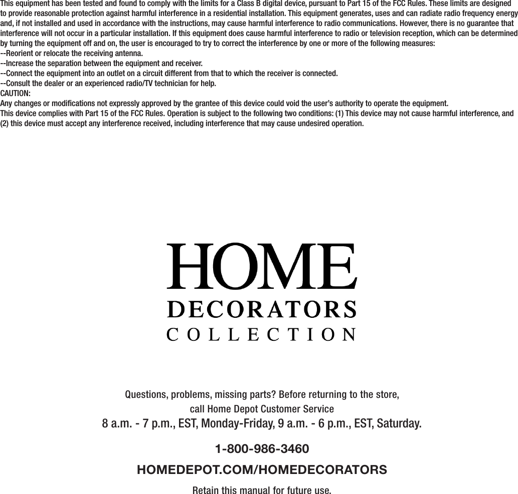 Questions, problems, missing parts? Before returning to the store,call Home Depot Customer Service8 a.m. - 7 p.m., EST, Monday-Friday, 9 a.m. - 6 p.m., EST, Saturday.1-800-986-3460HOMEDEPOT.COM/HOMEDECORATORSRetain this manual for future use.This equipment has been tested and found to comply with the limits for a Class B digital device, pursuant to Part 15 of the FCC Rules. These limits are designed to provide reasonable protection against harmful interference in a residential installation. This equipment generates, uses and can radiate radio frequency energy and, if not installed and used in accordance with the instructions, may cause harmful interference to radio communications. However, there is no guarantee that interference will not occur in a particular installation. If this equipment does cause harmful interference to radio or television reception, which can be determined by turning the equipment off and on, the user is encouraged to try to correct the interference by one or more of the following measures:--Reorient or relocate the receiving antenna.--Increase the separation between the equipment and receiver.--Connect the equipment into an outlet on a circuit different from that to which the receiver is connected.--Consult the dealer or an experienced radio/TV technician for help.CAUTION:Any changes or modications not expressly approved by the grantee of this device could void the user’s authority to operate the equipment.This device complies with Part 15 of the FCC Rules. Operation is subject to the following two conditions: (1) This device may not cause harmful interference, and (2) this device must accept any interference received, including interference that may cause undesired operation.      