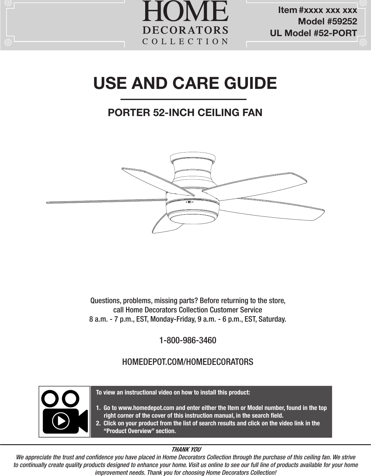 USE AND CARE GUIDEPORTER 52-INCH CEILING FANQuestions, problems, missing parts? Before returning to the store,call Home Decorators Collection Customer Service8 a.m. - 7 p.m., EST, Monday-Friday, 9 a.m. - 6 p.m., EST, Saturday.1-800-986-3460HOMEDEPOT.COM/HOMEDECORATORSTHANK YOUWe appreciate the trust and condence you have placed in Home Decorators Collection through the purchase of this ceiling fan. We strive to continually create quality products designed to enhance your home. Visit us online to see our full line of products available for your home improvement needs. Thank you for choosing Home Decorators Collection!          Item #xxxx xxx xxx      Model #59252UL Model #52-PORTTo view an instructional video on how to install this product:1.  Go to www.homedepot.com and enter either the Item or Model number, found in the top     right corner of the cover of this instruction manual, in the search eld.2.  Click on your product from the list of search results and click on the video link in the     “Product Overview” section.