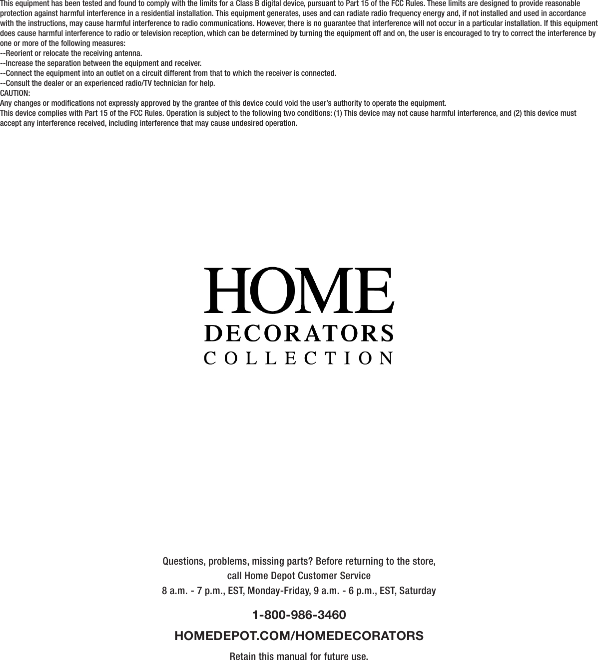 Questions, problems, missing parts? Before returning to the store,call Home Depot Customer Service8 a.m. - 7 p.m., EST, Monday-Friday, 9 a.m. - 6 p.m., EST, Saturday1-800-986-3460HOMEDEPOT.COM/HOMEDECORATORSRetain this manual for future use.This equipment has been tested and found to comply with the limits for a Class B digital device, pursuant to Part 15 of the FCC Rules. These limits are designed to provide reasonable protection against harmful interference in a residential installation. This equipment generates, uses and can radiate radio frequency energy and, if not installed and used in accordance with the instructions, may cause harmful interference to radio communications. However, there is no guarantee that interference will not occur in a particular installation. If this equipment does cause harmful interference to radio or television reception, which can be determined by turning the equipment off and on, the user is encouraged to try to correct the interference by one or more of the following measures:--Reorient or relocate the receiving antenna.--Increase the separation between the equipment and receiver.--Connect the equipment into an outlet on a circuit different from that to which the receiver is connected.--Consult the dealer or an experienced radio/TV technician for help.CAUTION:Any changes or modications not expressly approved by the grantee of this device could void the user’s authority to operate the equipment.This device complies with Part 15 of the FCC Rules. Operation is subject to the following two conditions: (1) This device may not cause harmful interference, and (2) this device must accept any interference received, including interference that may cause undesired operation.      