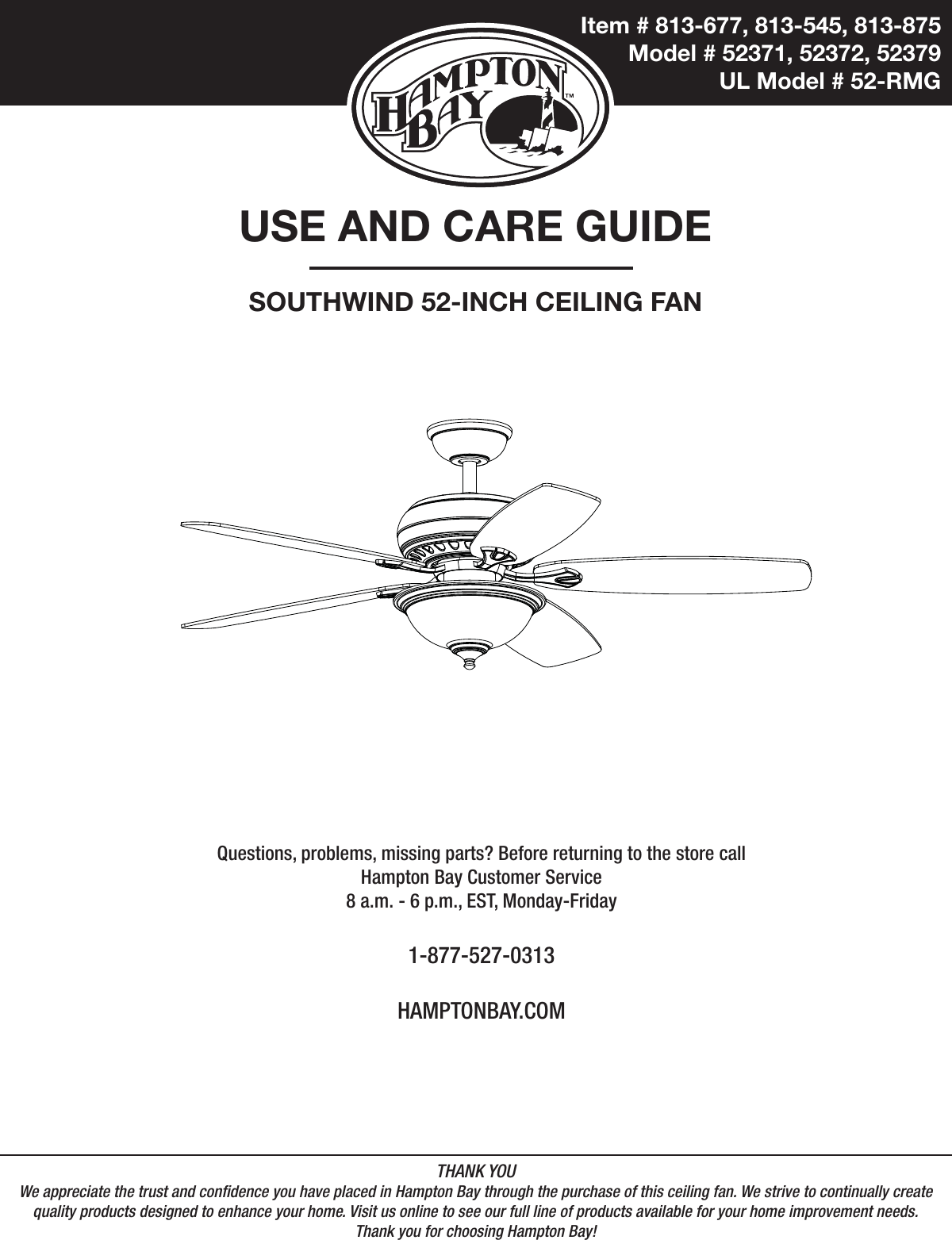 Item # 813-677, 813-545, 813-875  Model # 52371, 52372, 52379UL Model # 52-RMGUSE AND CARE GUIDESOUTHWIND 52-INCH CEILING FANQuestions, problems, missing parts? Before returning to the store call Hampton Bay Customer Service8 a.m. - 6 p.m., EST, Monday-Friday1-877-527-0313HAMPTONBAY.COMTHANK YOUWe appreciate the trust and condence you have placed in Hampton Bay through the purchase of this ceiling fan. We strive to continually createquality products designed to enhance your home. Visit us online to see our full line of products available for your home improvement needs. Thank you for choosing Hampton Bay!