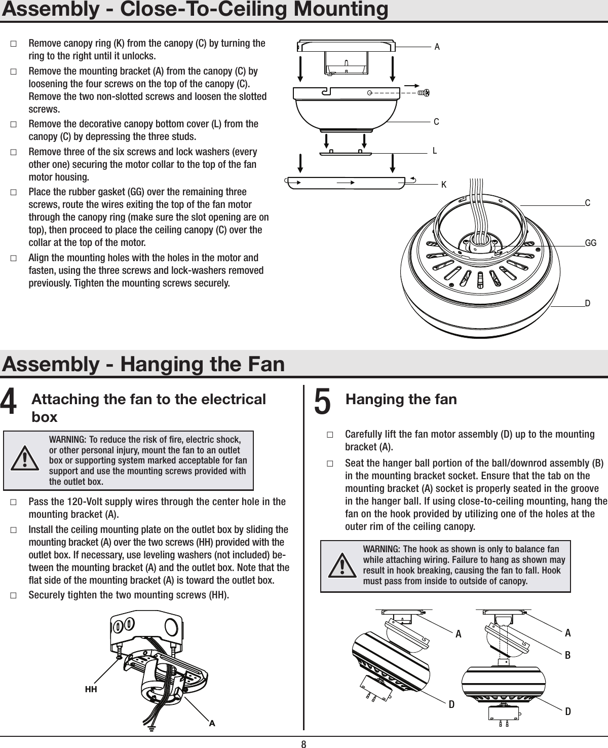 8Assembly - Close-To-Ceiling MountingAssembly - Hanging the Fan □Remove canopy ring (K) from the canopy (C) by turning the ring to the right until it unlocks.  □Remove the mounting bracket (A) from the canopy (C) by loosening the four screws on the top of the canopy (C). Remove the two non-slotted screws and loosen the slotted screws. □Remove the decorative canopy bottom cover (L) from the canopy (C) by depressing the three studs. □Remove three of the six screws and lock washers (every other one) securing the motor collar to the top of the fan motor housing. □Place the rubber gasket (GG) over the remaining three screws, route the wires exiting the top of the fan motor through the canopy ring (make sure the slot opening are on top), then proceed to place the ceiling canopy (C) over the collar at the top of the motor. □Align the mounting holes with the holes in the motor and fasten, using the three screws and lock-washers removed previously. Tighten the mounting screws securely.ACKLCGGDAttaching the fan to the electrical boxHanging the fan □Pass the 120-Volt supply wires through the center hole in the mounting bracket (A). □Install the ceiling mounting plate on the outlet box by sliding the mounting bracket (A) over the two screws (HH) provided with the outlet box. If necessary, use leveling washers (not included) be-tween the mounting bracket (A) and the outlet box. Note that the at side of the mounting bracket (A) is toward the outlet box. □Securely tighten the two mounting screws (HH). □Carefully lift the fan motor assembly (D) up to the mounting bracket (A). □Seat the hanger ball portion of the ball/downrod assembly (B) in the mounting bracket socket. Ensure that the tab on the mounting bracket (A) socket is properly seated in the groove in the hanger ball. If using close-to-ceiling mounting, hang the fan on the hook provided by utilizing one of the holes at the outer rim of the ceiling canopy.4 5WARNING:  To reduce the risk of re, electric shock, or other personal injury, mount the fan to an outlet box or supporting system marked acceptable for fan support and use the mounting screws provided with the outlet box.AHHWARNING:  The hook as shown is only to balance fan while attaching wiring. Failure to hang as shown may result in hook breaking, causing the fan to fall. Hook must pass from inside to outside of canopy.AABDD