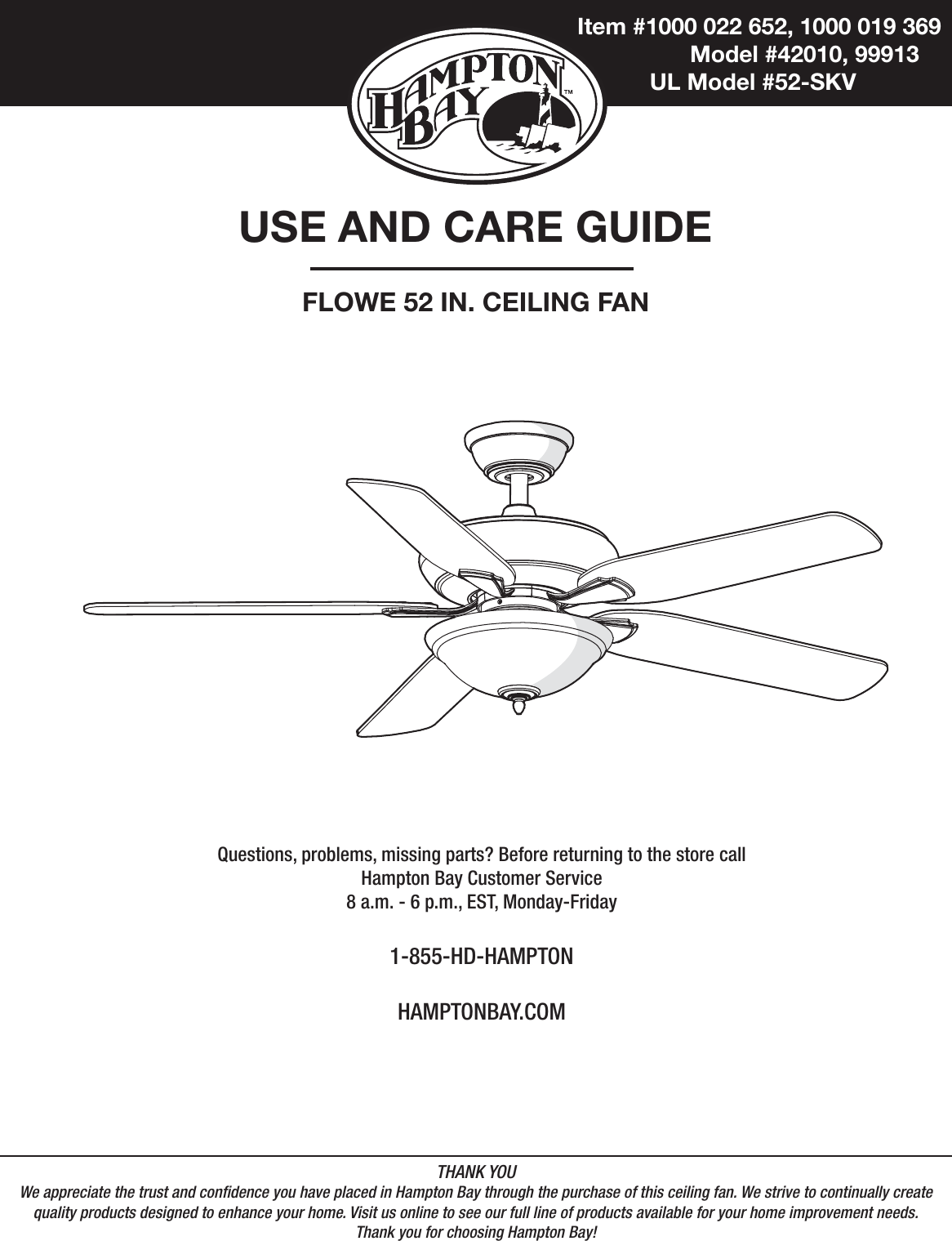  Item #1000 022 652, 1000 019 369    Model #42010, 99913   UL Model #52-SKVUSE AND CARE GUIDEFLOWE 52 IN. CEILING FANQuestions, problems, missing parts? Before returning to the store call Hampton Bay Customer Service8 a.m. - 6 p.m., EST, Monday-Friday1-855-HD-HAMPTONHAMPTONBAY.COMTHANK YOUWe appreciate the trust and condence you have placed in Hampton Bay through the purchase of this ceiling fan. We strive to continually createquality products designed to enhance your home. Visit us online to see our full line of products available for your home improvement needs. Thank you for choosing Hampton Bay!