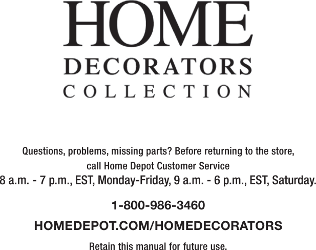 Questions, problems, missing parts? Before returning to the store,call Home Depot Customer Service8 a.m. - 7 p.m., EST, Monday-Friday, 9 a.m. - 6 p.m., EST, Saturday.1-800-986-3460HOMEDEPOT.COM/HOMEDECORATORSRetain this manual for future use.