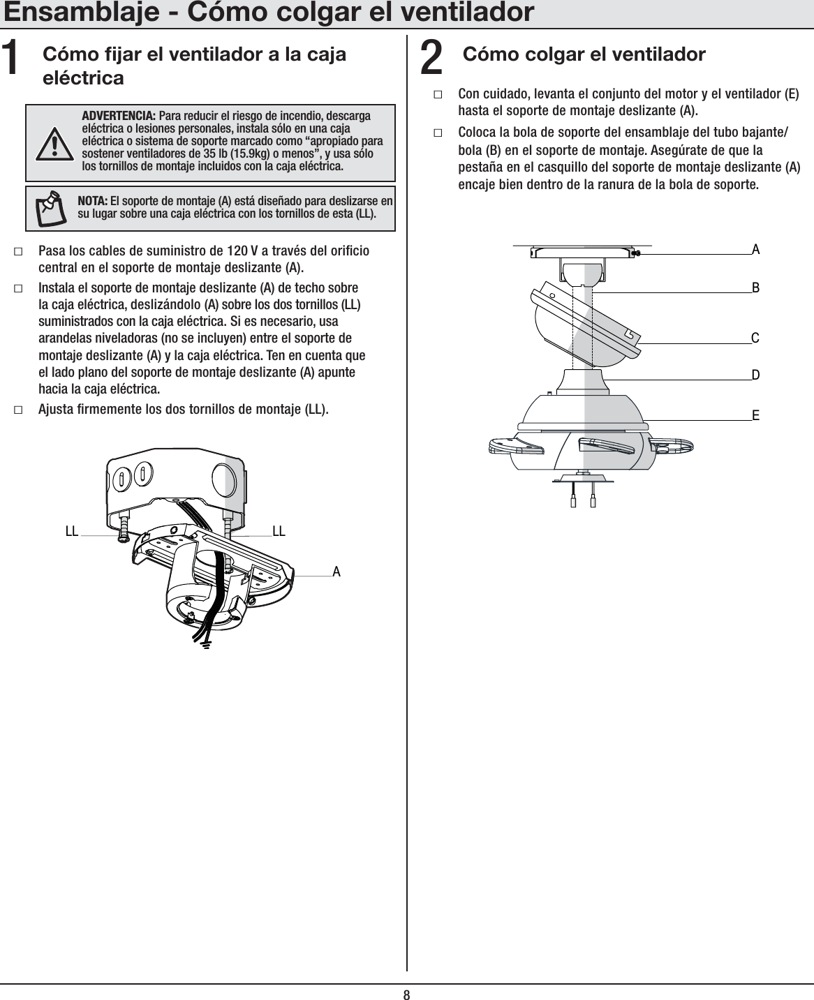 8Ensamblaje - Cómo colgar el ventiladorCómo jar el ventilador a la caja eléctricaCómo colgar el ventiladorƑPasa los cables de suministro de 120 V a través del oricio central en el soporte de montaje deslizante (A).ƑInstala el soporte de montaje deslizante (A) de techo sobre la caja eléctrica, deslizándolo (A) sobre los dos tornillos (LL) suministrados con la caja eléctrica. Si es necesario, usa arandelas niveladoras (no se incluyen) entre el soporte de montaje deslizante (A) y la caja eléctrica. Ten en cuenta que el lado plano del soporte de montaje deslizante (A) apunte hacia la caja eléctrica.ƑAjusta rmemente los dos tornillos de montaje (LL).ƑCon cuidado, levanta el conjunto del motor y el ventilador (E) hasta el soporte de montaje deslizante (A).ƑColoca la bola de soporte del ensamblaje del tubo bajante/bola (B) en el soporte de montaje. Asegúrate de que la pestaña en el casquillo del soporte de montaje deslizante (A) encaje bien dentro de la ranura de la bola de soporte.12(+=,9;,5*0(! Para reducir el riesgo de incendio, descarga eléctrica o lesiones personales, instala sólo en una caja eléctrica o sistema de soporte marcado como “apropiado para sostener ventiladores de 35 lb (15.9kg) o menos”, y usa sólo los tornillos de montaje incluidos con la caja eléctrica.56;(!El soporte de montaje (A) está diseñado para deslizarse en su lugar sobre una caja eléctrica con los tornillos de esta (LL).ABECDALLLL
