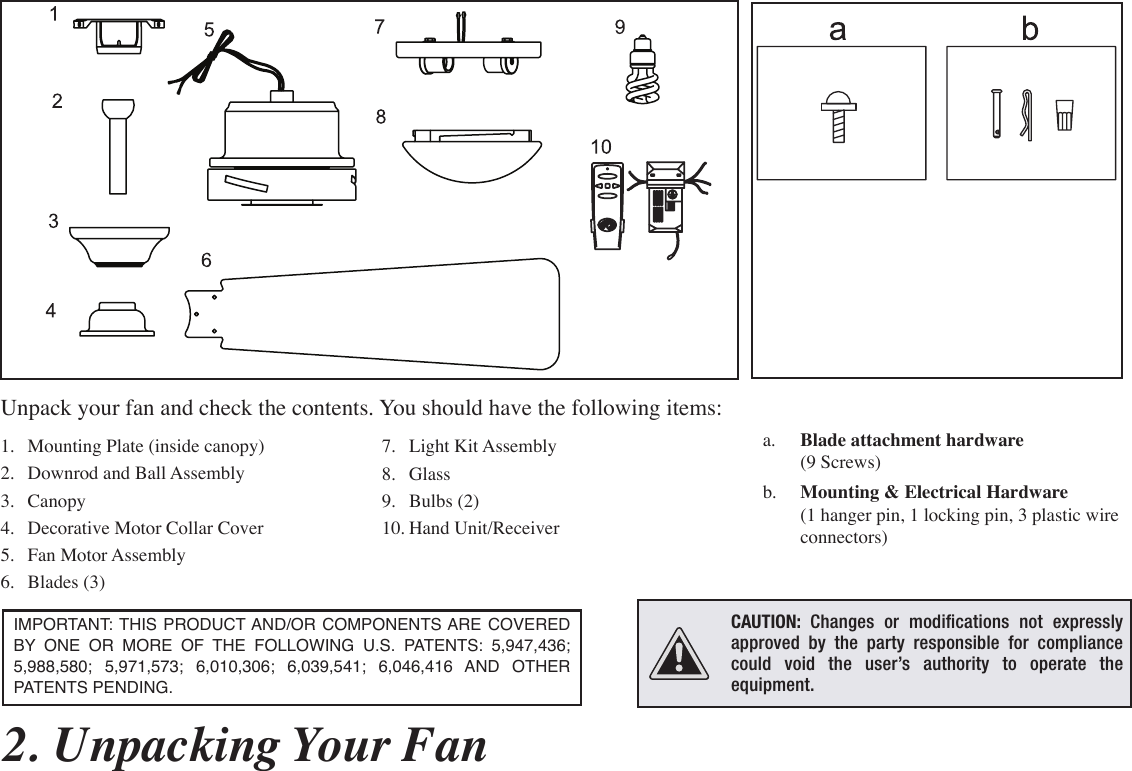 a.  Blade attachment hardware  (9 Screws)b.  Mounting &amp; Electrical Hardware (1 hanger pin, 1 locking pin, 3 plastic wire connectors) 7.  Light Kit Assembly8.  Glass9.  Bulbs (2)10. Hand Unit/Receiver1.  Mounting Plate (inside canopy)2.  Downrod and Ball Assembly3.  Canopy4.  Decorative Motor Collar Cover5.  Fan Motor Assembly6.  Blades (3)2. Unpacking Your Fan IMPORTANT: THIS PRODUCT AND/OR COMPONENTS ARE COVERED BY  ONE OR MORE OF THE FOLLOWING U.S. PATENTS: 5,947,436; 5,988,580; 5,971,573; 6,010,306; 6,039,541; 6,046,416 AND OTHER PATENTS PENDING. Unpack your fan and check the contents. You should have the following items:OKMCAUTION: Changes or modications not expressly approved by the party responsible for compliance could void the user’s authority to operate the equipment.