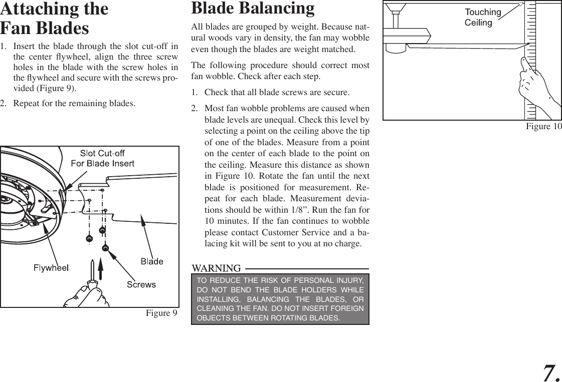 7.Attaching theFan Blades1.  Insert the blade through the slot cut-off in the  center  ywheel,  align  the  three  screw holes in the blade with the screw holes in the ywheel and secure with the screws pro-vided (Figure 9).2.  Repeat for the remaining blades. Figure 9Figure 10Blade BalancingAll blades are grouped by weight. Because nat-ural woods vary in density, the fan may wobble even though the blades are weight matched.The following procedure should correct most fan wobble. Check after each step.1.  Check that all blade screws are secure.2.  Most fan wobble problems are caused when blade levels are unequal. Check this level by selecting a point on the ceiling above the tip of one of the blades. Measure from a point on the center of each blade to the point on the ceiling. Measure this distance as shown in Figure 10. Rotate the fan until the next blade is positioned for measurement. Re-peat for each blade. Measurement devia-tions should be within 1/8”. Run the fan for 10 minutes. If the fan continues to wobble please contact Customer Service and a ba-lacing kit will be sent to you at no charge.TO REDUCE THE RISK OF PERSONAL INJURY, DO NOT BEND THE BLADE HOLDERS WHILE INSTALLING, BALANCING THE BLADES, OR CLEANING THE FAN. DO NOT INSERT FOREIGN OBJECTS BETWEEN ROTATING BLADES.