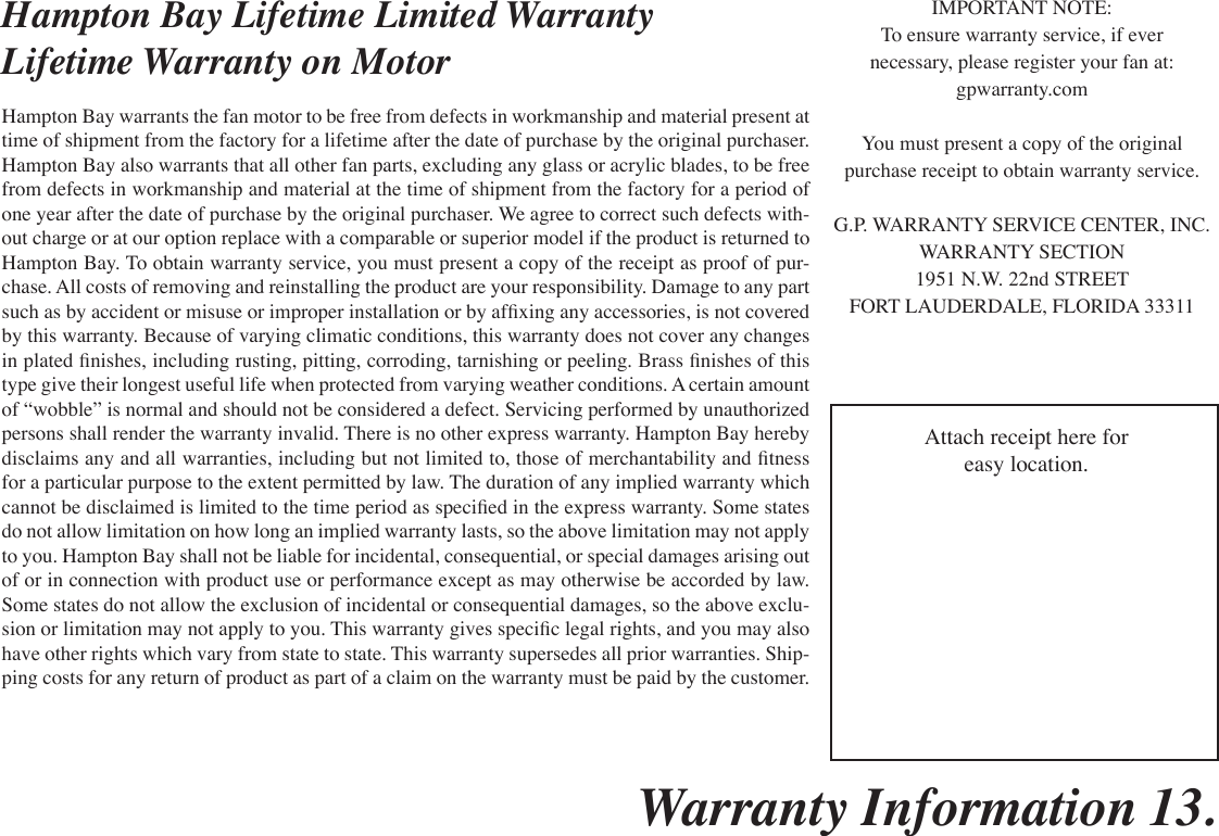 Warranty Information 13. Hampton Bay Lifetime Limited WarrantyLifetime Warranty on MotorHampton Bay warrants the fan motor to be free from defects in workmanship and material present at time of shipment from the factory for a lifetime after the date of purchase by the original purchaser. Hampton Bay also warrants that all other fan parts, excluding any glass or acrylic blades, to be free from defects in workmanship and material at the time of shipment from the factory for a period of one year after the date of purchase by the original purchaser. We agree to correct such defects with-out charge or at our option replace with a comparable or superior model if the product is returned to Hampton Bay. To obtain warranty service, you must present a copy of the receipt as proof of pur-chase. All costs of removing and reinstalling the product are your responsibility. Damage to any part such as by accident or misuse or improper installation or by afxing any accessories, is not covered by this warranty. Because of varying climatic conditions, this warranty does not cover any changes in plated nishes, including rusting, pitting, corroding, tarnishing or peeling. Brass nishes of this type give their longest useful life when protected from varying weather conditions. A certain amount of “wobble” is normal and should not be considered a defect. Servicing performed by unauthorized persons shall render the warranty invalid. There is no other express warranty. Hampton Bay hereby disclaims any and all warranties, including but not limited to, those of merchantability and tness for a particular purpose to the extent permitted by law. The duration of any implied warranty which cannot be disclaimed is limited to the time period as specied in the express warranty. Some states do not allow limitation on how long an implied warranty lasts, so the above limitation may not apply to you. Hampton Bay shall not be liable for incidental, consequential, or special damages arising out of or in connection with product use or performance except as may otherwise be accorded by law. Some states do not allow the exclusion of incidental or consequential damages, so the above exclu-sion or limitation may not apply to you. This warranty gives specic legal rights, and you may also have other rights which vary from state to state. This warranty supersedes all prior warranties. Ship-ping costs for any return of product as part of a claim on the warranty must be paid by the customer.IMPORTANT NOTE:To ensure warranty service, if evernecessary, please register your fan at:gpwarranty.comYou must present a copy of the originalpurchase receipt to obtain warranty service.G.P. WARRANTY SERVICE CENTER, INC.WARRANTY SECTION1951 N.W. 22nd STREETFORT LAUDERDALE, FLORIDA 33311Attach receipt here foreasy location.