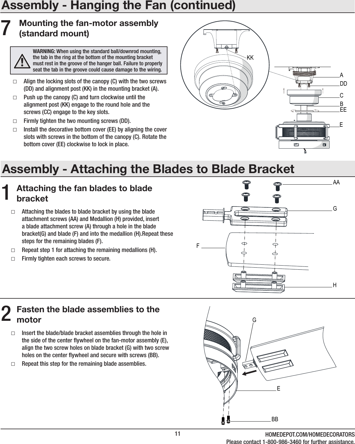11 HOMEDEPOT.COM/HOMEDECORATORSPlease contact 1-800-986-3460 for further assistance.Assembly - Attaching the Blades to Blade BracketAttaching the fan blades to blade bracket1 □Attaching the blades to blade bracket by using the blade attachment screws (AA) and Medallion (H) provided, insert a blade attachment screw (A) through a hole in the blade bracket(G) and blade (F) and into the medallion (H).Repeat these steps for the remaining blades (F). □Repeat step 1 for attaching the remaining medallions (H). □Firmly tighten each screws to secure.Assembly - Hanging the Fan (continued)Mounting the fan-motor assembly (standard mount) □Align the locking slots of the canopy (C) with the two screws (DD) and alignment post (KK) in the mounting bracket (A). □Push up the canopy (C) and turn clockwise until the alignment post (KK) engage to the round hole and the screws (CC) engage to the key slots. □Firmly tighten the two mounting screws (DD). □Install the decorative bottom cover (EE) by aligning the cover slots with screws in the bottom of the canopy (C). Rotate the bottom cover (EE) clockwise to lock in place.7WARNING: When using the standard ball/downrod mounting, the tab in the ring at the bottom of the mounting bracket must rest in the groove of the hanger ball. Failure to properly seat the tab in the groove could cause damage to the wiring.CADDEEBEKKFasten the blade assemblies to the motor2 □Insert the blade/blade bracket assemblies through the hole in the side of the center ywheel on the fan-motor assembly (E), align the two screw holes on blade bracket (G) with two screw holes on the center ywheel and secure with screws (BB). □Repeat this step for the remaining blade assemblies.EGBBGAAHF