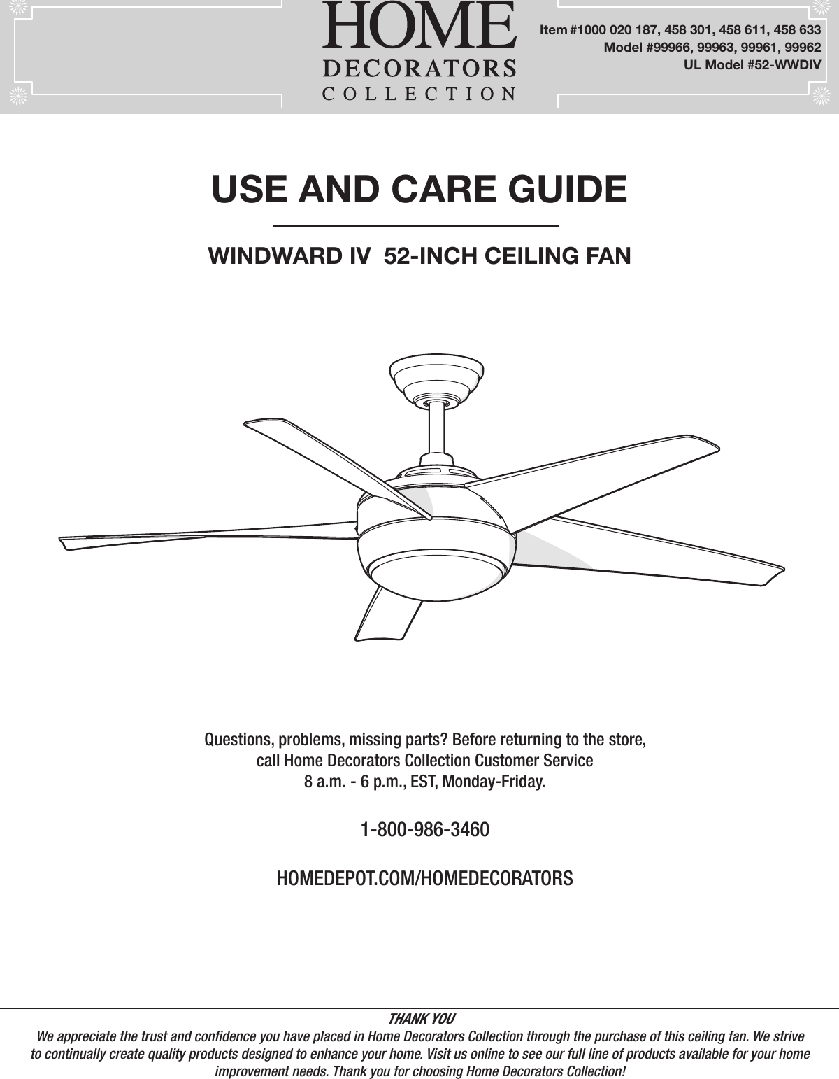 USE AND CARE GUIDEWINDWARD IV  52-INCH CEILING FANQuestions, problems, missing parts? Before returning to the store,call Home Decorators Collection Customer Service8 a.m. - 6 p.m., EST, Monday-Friday.1-800-986-3460HOMEDEPOT.COM/HOMEDECORATORSTHANK YOUWe appreciate the trust and condence you have placed in Home Decorators Collection through the purchase of this ceiling fan. We strive to continually create quality products designed to enhance your home. Visit us online to see our full line of products available for your home improvement needs. Thank you for choosing Home Decorators Collection!Item #1000 020 187, 458 301, 458 611, 458 633      Model #99966, 99963, 99961, 99962UL Model #52-WWDIV