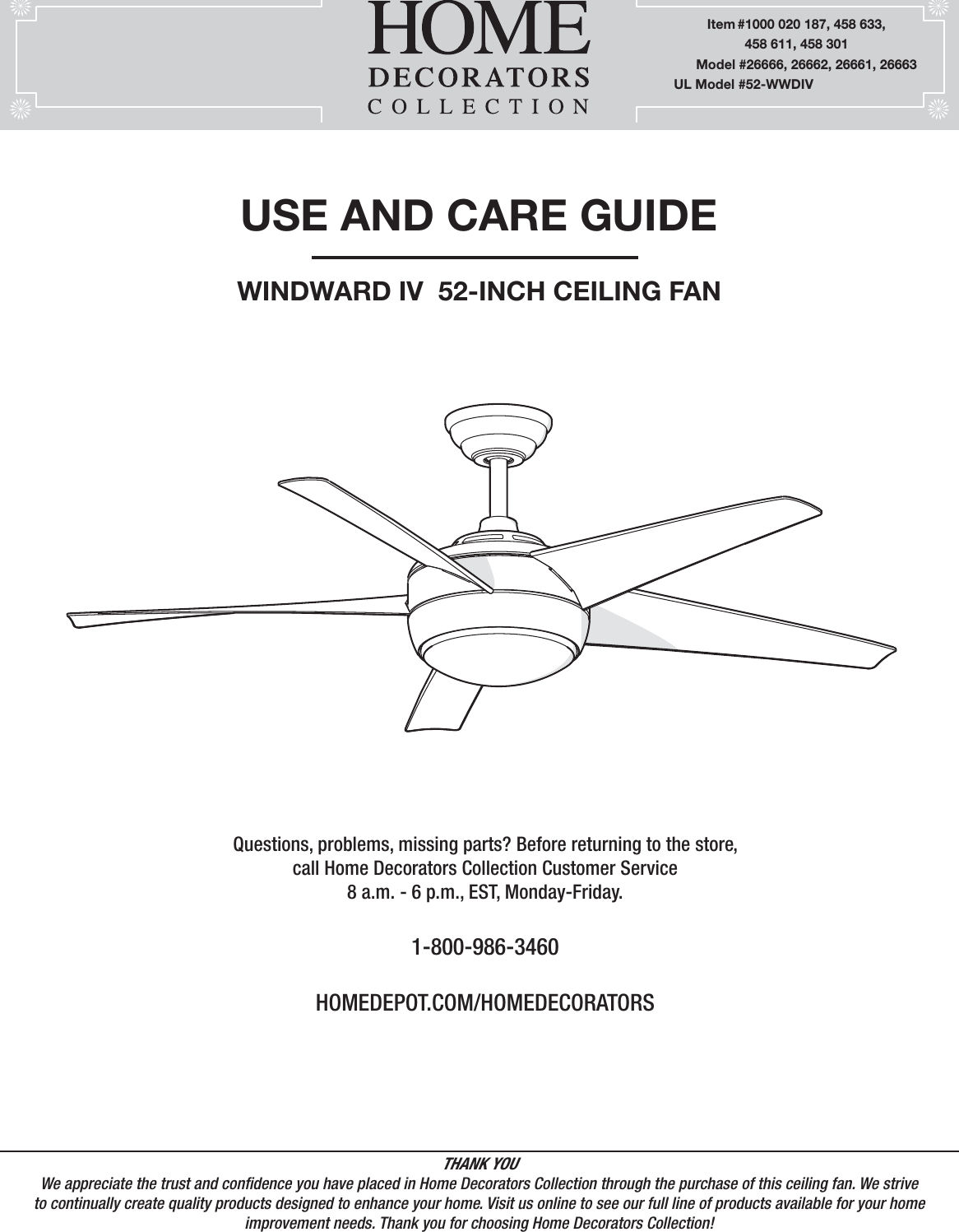 USE AND CARE GUIDEWINDWARD IV  52-INCH CEILING FANQuestions, problems, missing parts? Before returning to the store,call Home Decorators Collection Customer Service8 a.m. - 6 p.m., EST, Monday-Friday.1-800-986-3460HOMEDEPOT.COM/HOMEDECORATORSTHANK YOUWe appreciate the trust and condence you have placed in Home Decorators Collection through the purchase of this ceiling fan. We strive to continually create quality products designed to enhance your home. Visit us online to see our full line of products available for your home improvement needs. Thank you for choosing Home Decorators Collection!         Item #1000 020 187, 458 633,                    458 611, 458 301      Model #26666, 26662, 26661, 26663UL Model #52-WWDIV
