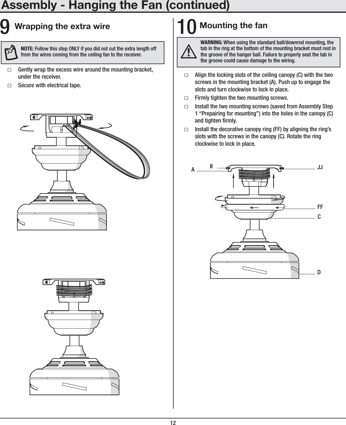 12Mounting the fan ƑAlign the locking slots of the ceiling canopy (C) with the two screws in the mounting bracket (A). Push up to engage the slots and turn clockwise to lock in place. ƑFirmly tighten the two mounting screws. ƑInstall the two mounting screws (saved from Assembly Step 1 “Prepairing for mounting”) into the holes in the canopy (C) and tighten rmly. ƑInstall the decorative canopy ring (FF) by aligning the ring’s slots with the screws in the canopy (C). Rotate the ring clockwise to lock in place.10WARNING: When using the standard ball/downrod mounting, the tab in the ring at the bottom of the mounting bracket must rest in the groove of the hanger ball. Failure to properly seat the tab in the groove could cause damage to the wiring.DAJJCFFIIAssembly - Hanging the Fan (continued)Wrapping the extra wire ƑGently wrap the excess wire around the mounting bracket, under the receiver. ƑSecure with electrical tape.9NOTE: Follow this step ONLY if you did not cut the extra length off from the wires coming from the ceiling fan to the receiver.