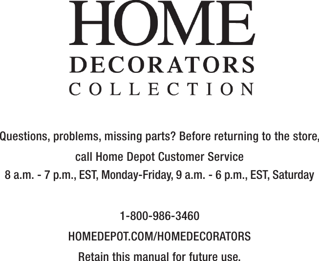 Questions, problems, missing parts? Before returning to the store,call Home Depot Customer Service8 a.m. - 7 p.m., EST, Monday-Friday, 9 a.m. - 6 p.m., EST, Saturday1-800-986-3460HOMEDEPOT.COM/HOMEDECORATORSRetain this manual for future use.