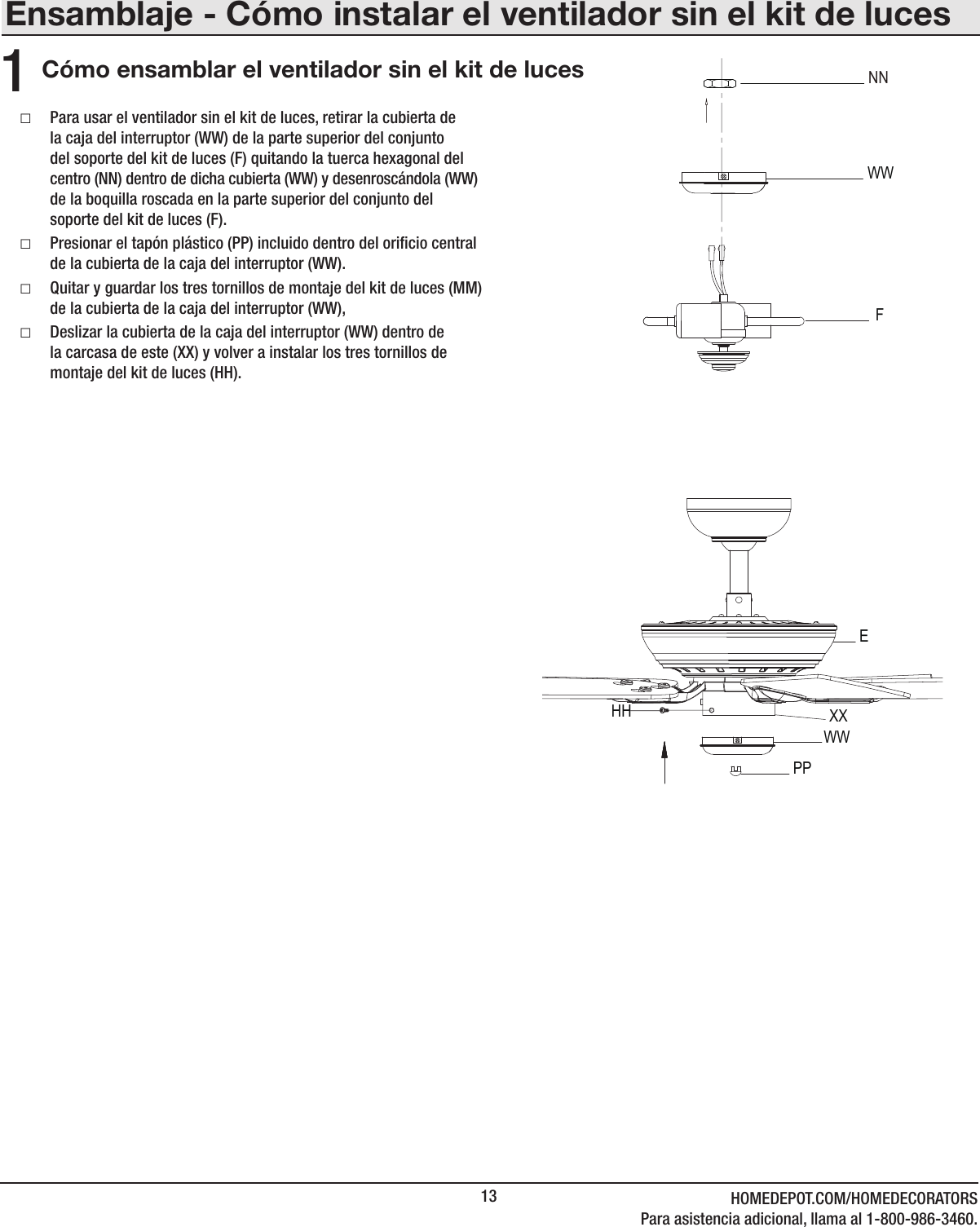13 HOMEDEPOT.COM/HOMEDECORATORSPara asistencia adicional, llama al 1-800-986-3460.Ensamblaje - Cómo instalar el ventilador sin el kit de lucesCómo ensamblar el ventilador sin el kit de luces1 □Para usar el ventilador sin el kit de luces, retirar la cubierta de la caja del interruptor (WW) de la parte superior del conjunto del soporte del kit de luces (F) quitando la tuerca hexagonal del centro (NN) dentro de dicha cubierta (WW) y desenroscándola (WW) de la boquilla roscada en la parte superior del conjunto del soporte del kit de luces (F). □Presionar el tapón plástico (PP) incluido dentro del oricio central de la cubierta de la caja del interruptor (WW). □Quitar y guardar los tres tornillos de montaje del kit de luces (MM) de la cubierta de la caja del interruptor (WW), □Deslizar la cubierta de la caja del interruptor (WW) dentro de la carcasa de este (XX) y volver a instalar los tres tornillos de montaje del kit de luces (HH).WWEHHPPWWNNFXX