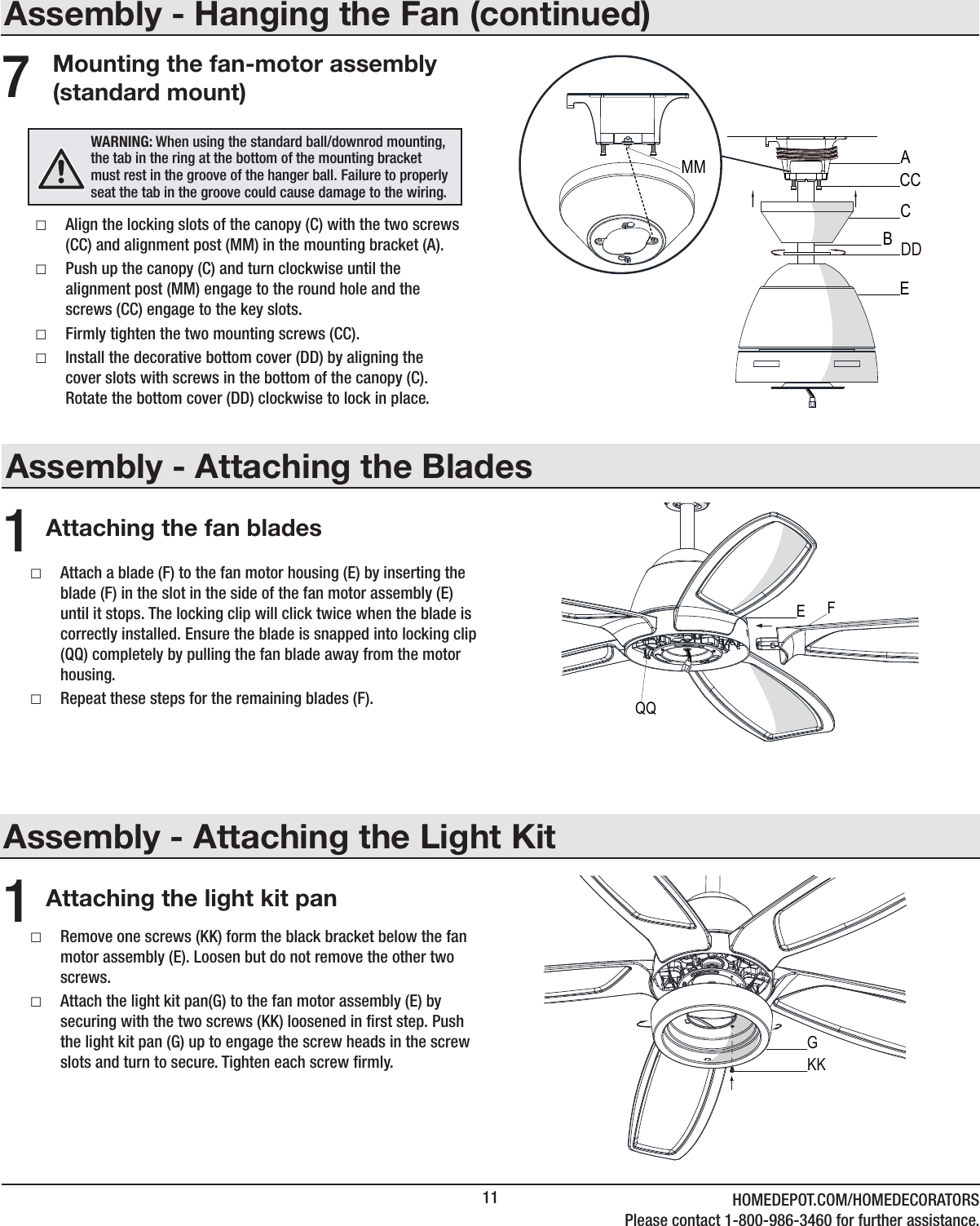 11 HOMEDEPOT.COM/HOMEDECORATORSPlease contact 1-800-986-3460 for further assistance.Assembly - Attaching the BladesAttaching the fan blades1 □Attach a blade (F) to the fan motor housing (E) by inserting the blade (F) in the slot in the side of the fan motor assembly (E) until it stops. The locking clip will click twice when the blade is correctly installed. Ensure the blade is snapped into locking clip (QQ) completely by pulling the fan blade away from the motor housing. □Repeat these steps for the remaining blades (F).Assembly - Hanging the Fan (continued)Mounting the fan-motor assembly (standard mount) □Align the locking slots of the canopy (C) with the two screws (CC) and alignment post (MM) in the mounting bracket (A). □Push up the canopy (C) and turn clockwise until the alignment post (MM) engage to the round hole and the screws (CC) engage to the key slots. □Firmly tighten the two mounting screws (CC). □Install the decorative bottom cover (DD) by aligning the cover slots with screws in the bottom of the canopy (C). Rotate the bottom cover (DD) clockwise to lock in place.7WARNING: When using the standard ball/downrod mounting, the tab in the ring at the bottom of the mounting bracket must rest in the groove of the hanger ball. Failure to properly seat the tab in the groove could cause damage to the wiring.CACCDDBEMMFEQQAssembly - Attaching the Light Kit □Remove one screws (KK) form the black bracket below the fan motor assembly (E). Loosen but do not remove the other two screws. □Attach the light kit pan(G) to the fan motor assembly (E) by securing with the two screws (KK) loosened in rst step. Push the light kit pan (G) up to engage the screw heads in the screw slots and turn to secure. Tighten each screw rmly.Attaching the light kit pan1KKG