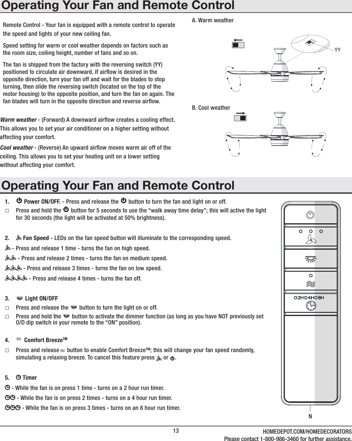 13 HOMEDEPOT.COM/HOMEDECORATORSPlease contact 1-800-986-3460 for further assistance.Operating Your Fan and Remote ControlRemote Control - Your fan is equipped with a remote control to operatethe speed and lights of your new ceiling fan. Speed setting for warm or cool weather depends on factors such as the room size, ceiling height, number of fans and so on.The fan is shipped from the factory with the reversing switch (YY) positioned to circulate air downward. If airow is desired in the opposite direction, turn your fan off and wait for the blades to stop turning, then slide the reversing switch (located on the top of the motor housing) to the opposite position, and turn the fan on again. The fan blades will turn in the opposite direction and reverse airow.Warm weather - (Forward) A downward airow creates a cooling effect.This allows you to set your air conditioner on a higher setting withoutaffecting your comfort.Cool weather - (Reverse) An upward airow moves warm air off of theceiling. This allows you to set your heating unit on a lower settingwithout affecting your comfort.A. Warm weatherB. Cool weather1.    Power ON/OFF. - Press and release the   button to turn the fan and light on or off. □Press and hold the   button for 5 seconds to use the “walk away time delay”; this will active the light for 30 seconds (the light will be activated at 50% brightness).2.   Fan Speed - LEDs on the fan speed button will illuminate to the corresponding speed. - Press and release 1 time - turns the fan on high speed. - Press and release 2 times - turns the fan on medium speed. - Press and release 3 times - turns the fan on low speed. - Press and release 4 times - turns the fan off.3.    Light ON/OFF  □Press and release the   button to turn the light on or off. □Press and hold the   button to activate the dimmer function (as long as you have NOT previously set O/D dip switch in your remote to the “ON” position).4.   Comfort BreezeTM  □Press and release     button to enable Comfort BreezeTM; this will change your fan speed randomly, simulating a relaxing breeze. To cancel this feature press   or  .5.   Timer   - While the fan is on press 1 time - turns on a 2 hour run timer. - While the fan is on press 2 times - turns on a 4 hour run timer. - While the fan is on press 3 times - turns on an 8 hour run timer.Operating Your Fan and Remote ControlNYY