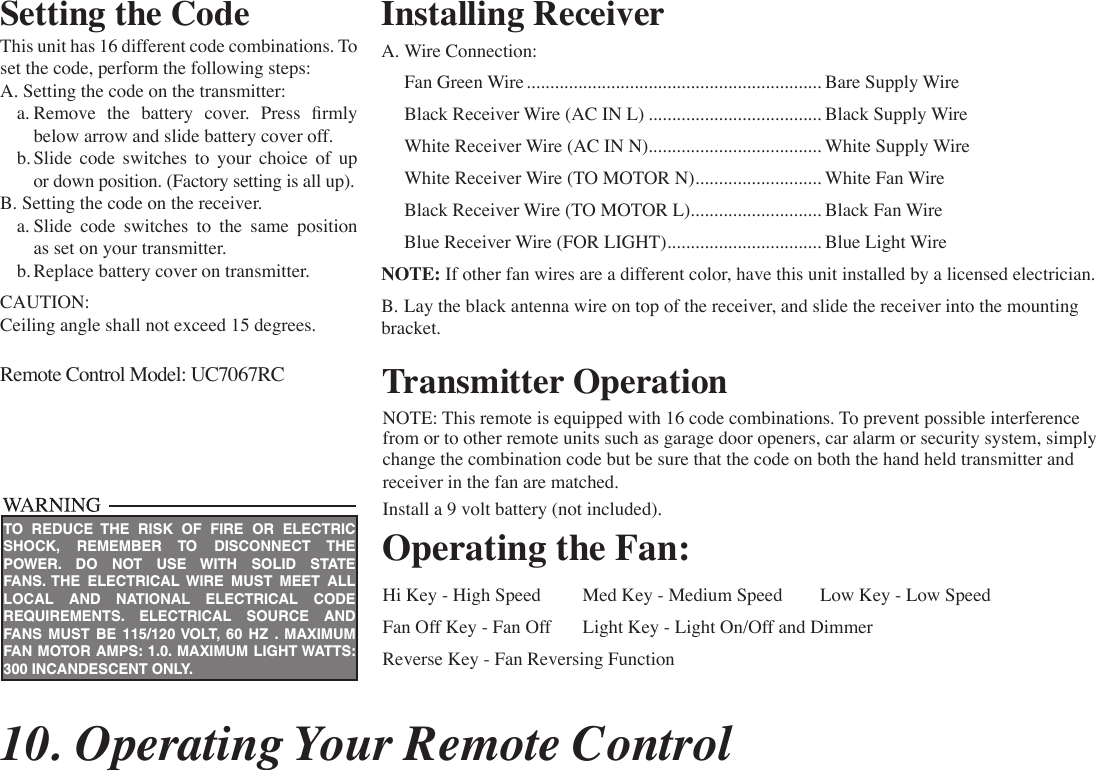 10. Operating Your Remote ControlSetting the CodeThis unit has 16 different code combinations. To set the code, perform the following steps:A. Setting the code on the transmitter:  a. Remove  the  battery  cover.  Press  rmly      below arrow and slide battery cover off.  b. Slide code switches to your choice of up      or down position. (Factory setting is all up).B. Setting the code on the receiver.  a. Slide code switches to the same position      as set on your transmitter.  b. Replace battery cover on transmitter.CAUTION:Ceiling angle shall not exceed 15 degrees.Remote Control Model: UC7067RC Transmitter OperationNOTE: This remote is equipped with 16 code combinations. To prevent possible interference from or to other remote units such as garage door openers, car alarm or security system, simply change the combination code but be sure that the code on both the hand held transmitter and receiver in the fan are matched.Install a 9 volt battery (not included).Operating the Fan:Hi Key - High Speed  Med Key - Medium Speed  Low Key - Low SpeedFan Off Key - Fan Off  Light Key - Light On/Off and Dimmer Reverse Key - Fan Reversing FunctionInstalling Receiver A. Wire Connection:  Fan Green Wire ............................................................... Bare Supply Wire  Black Receiver Wire (AC IN L) ..................................... Black Supply Wire  White Receiver Wire (AC IN N) ..................................... White Supply Wire  White Receiver Wire (TO MOTOR N) ........................... White Fan Wire  Black Receiver Wire (TO MOTOR L) ............................ Black Fan Wire  Blue Receiver Wire (FOR LIGHT) ................................. Blue Light WireNOTE: If other fan wires are a different color, have this unit installed by a licensed electrician.B. Lay the black antenna wire on top of the receiver, and slide the receiver into the mounting bracket.TO REDUCE THE RISK OF FIRE OR ELECTRIC SHOCK, REMEMBER TO DISCONNECT THE POWER. DO NOT USE WITH SOLID STATE FANS. THE ELECTRICAL WIRE MUST MEET ALL LOCAL AND NATIONAL ELECTRICAL CODE REQUIREMENTS. ELECTRICAL SOURCE AND FANS MUST BE 115/120 VOLT, 60 HZ . MAXIMUM FAN MOTOR AMPS: 1.0. MAXIMUM LIGHT WATTS: 300 INCANDESCENT ONLY.