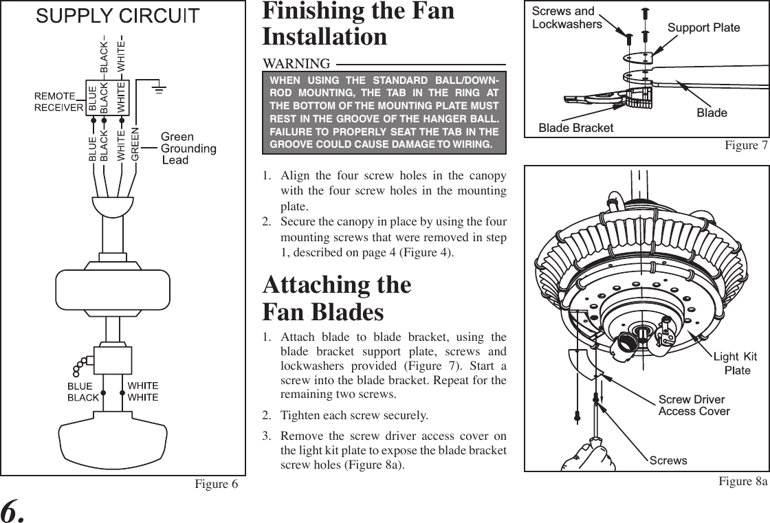 6.Figure 6Finishing the FanInstallation1.  Align the four screw holes in the canopy with the four screw holes in the mounting plate.2.  Secure the canopy in place by using the four mounting screws that were removed in step 1, described on page 4 (Figure 4).WHEN USING THE STANDARD BALL/DOWN-ROD MOUNTING, THE TAB IN THE RING AT THE BOTTOM OF THE MOUNTING PLATE MUST REST IN THE GROOVE OF THE HANGER BALL. FAILURE TO PROPERLY SEAT THE TAB IN THE GROOVE COULD CAUSE DAMAGE TO WIRING.Attaching theFan Blades1.  Attach blade to blade bracket, using the blade bracket support plate, screws and lockwashers provided (Figure 7). Start a screw into the blade bracket. Repeat for the remaining two screws.2.  Tighten each screw securely.3.  Remove the screw driver access cover on the light kit plate to expose the blade bracket screw holes (Figure 8a).  Screws andLockwashersBladeBlade BracketSupport Plate Screw DriverAccess CoverFigure 7Figure 8a