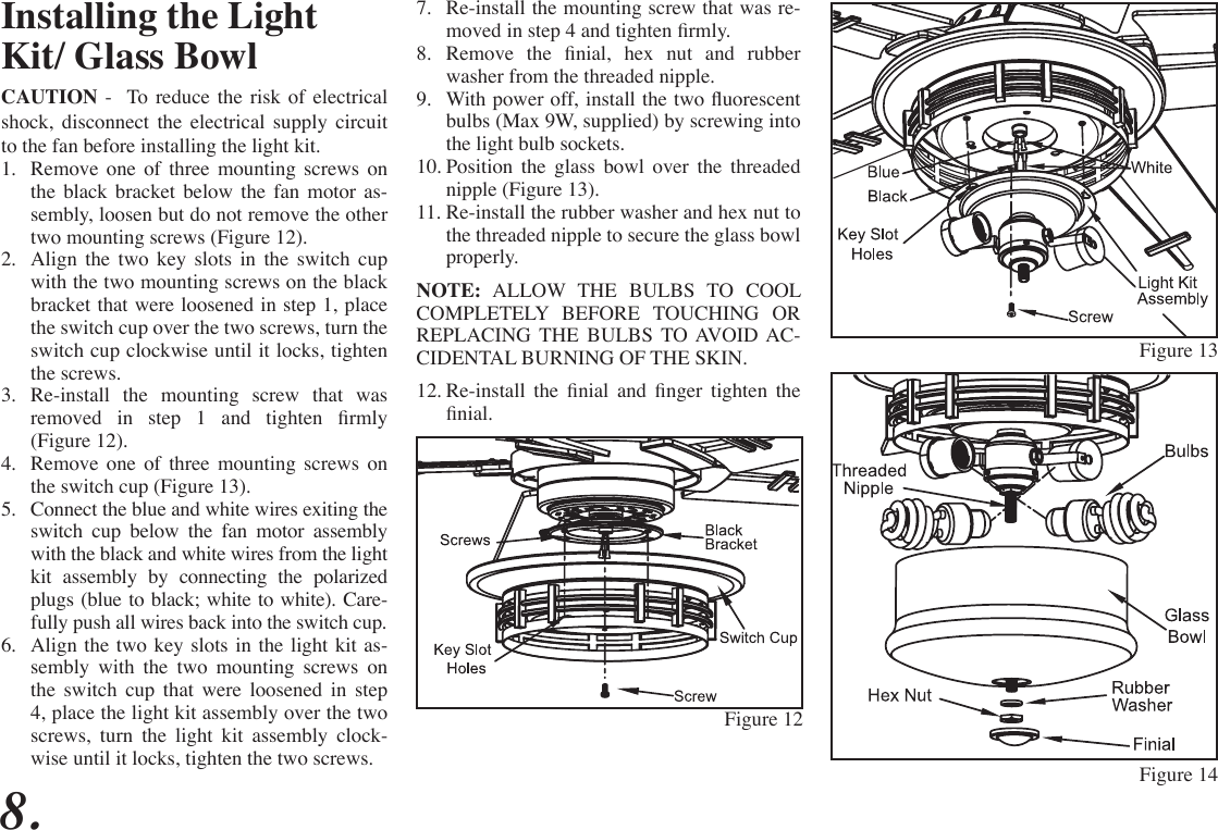 8.Installing the Light Kit/ Glass BowlCAUTION -  To reduce the risk of electrical shock, disconnect the electrical supply circuit to the fan before installing the light kit.1.  Remove one of three mounting screws on the black bracket below the fan motor as-sembly, loosen but do not remove the other two mounting screws (Figure 12).2.  Align the two key slots in the switch cup with the two mounting screws on the black bracket that were loosened in step 1, place the switch cup over the two screws, turn the switch cup clockwise until it locks, tighten the screws.3.  Re-install the mounting screw that was removed  in  step  1  and  tighten  rmly (Figure 12).4.  Remove one of three mounting screws on the switch cup (Figure 13).5.  Connect the blue and white wires exiting the switch cup below the fan motor assembly with the black and white wires from the light kit assembly by connecting the polarized plugs (blue to black; white to white). Care-fully push all wires back into the switch cup.6.  Align the two key slots in the light kit as-sembly with the two mounting screws on the switch cup that were loosened in step 4, place the light kit assembly over the two screws, turn the light kit assembly clock-wise until it locks, tighten the two screws. 7.  Re-install the mounting screw that was re-moved in step 4 and tighten rmly.8.  Remove  the  nial,  hex  nut  and  rubber washer from the threaded nipple.9.  With power off, install the two uorescent bulbs (Max 9W, supplied) by screwing into the light bulb sockets.10. Position the glass bowl over the threaded nipple (Figure 13).11. Re-install the rubber washer and hex nut to the threaded nipple to secure the glass bowl properly.NOTE: ALLOW THE BULBS TO COOL COMPLETELY BEFORE TOUCHING OR REPLACING THE BULBS TO AVOID AC-CIDENTAL BURNING OF THE SKIN.12. Re-install  the  nial  and  nger  tighten  the nial.Figure 12Figure 13Figure 14