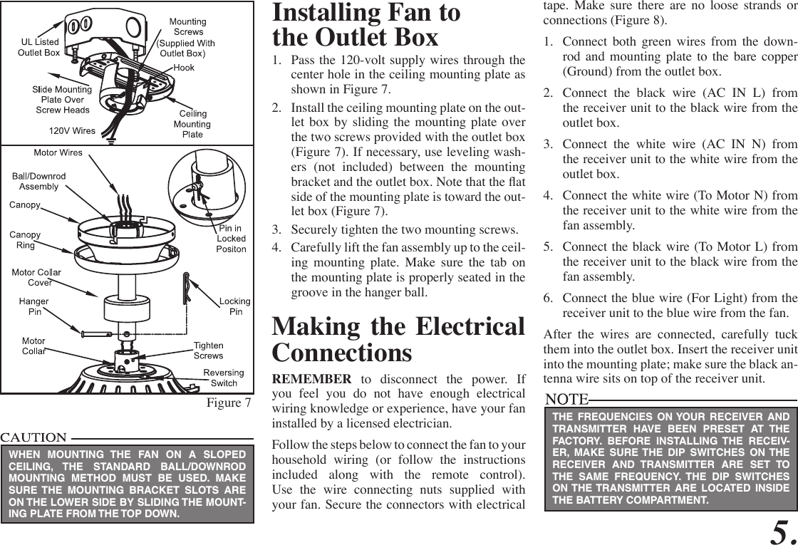 5.Figure 71.  Pass the 120-volt supply wires through the center hole in the ceiling mounting plate as shown in Figure 7.2.  Install the ceiling mounting plate on the out-let box by sliding the mounting plate over the two screws provided with the outlet box (Figure 7). If necessary, use leveling wash-ers (not included) between the mounting bracket and the outlet box. Note that the at side of the mounting plate is toward the out-let box (Figure 7).3.  Securely tighten the two mounting screws.4.  Carefully lift the fan assembly up to the ceil-ing mounting plate. Make sure the tab on the mounting plate is properly seated in the groove in the hanger ball.Making the Electrical ConnectionsREMEMBER to disconnect the power. If you feel you do not have enough electrical wiring knowledge or experience, have your fan installed by a licensed electrician. Follow the steps below to connect the fan to your household wiring (or follow the instructions included along with the remote control). Use the wire connecting nuts supplied with your fan. Secure the connectors with electrical WHEN MOUNTING THE FAN ON A SLOPED CEILING, THE STANDARD BALL/DOWNROD MOUNTING METHOD MUST BE USED. MAKE SURE THE MOUNTING BRACKET SLOTS ARE ON THE LOWER SIDE BY SLIDING THE MOUNT-ING PLATE FROM THE TOP DOWN.Installing Fan tothe Outlet Boxtape. Make sure there are no loose strands or connections (Figure 8).1.  Connect both green wires from the down-rod and mounting plate to the bare copper (Ground) from the outlet box.2.  Connect the black wire (AC IN L) from the receiver unit to the black wire from the outlet box.3.  Connect the white wire (AC IN N) from the receiver unit to the white wire from the outlet box.4.  Connect the white wire (To Motor N) from the receiver unit to the white wire from the fan assembly.5.  Connect the black wire (To Motor L) from the receiver unit to the black wire from the fan assembly.6.  Connect the blue wire (For Light) from the receiver unit to the blue wire from the fan.After the wires are connected, carefully tuck them into the outlet box. Insert the receiver unit into the mounting plate; make sure the black an-tenna wire sits on top of the receiver unit.THE FREQUENCIES ON YOUR RECEIVER AND TRANSMITTER HAVE BEEN PRESET AT THE FACTORY. BEFORE INSTALLING THE RECEIV-ER, MAKE SURE THE DIP SWITCHES ON THE RECEIVER AND TRANSMITTER ARE SET TO THE SAME FREQUENCY. THE DIP SWITCHES ON THE TRANSMITTER ARE LOCATED INSIDE THE BATTERY COMPARTMENT.
