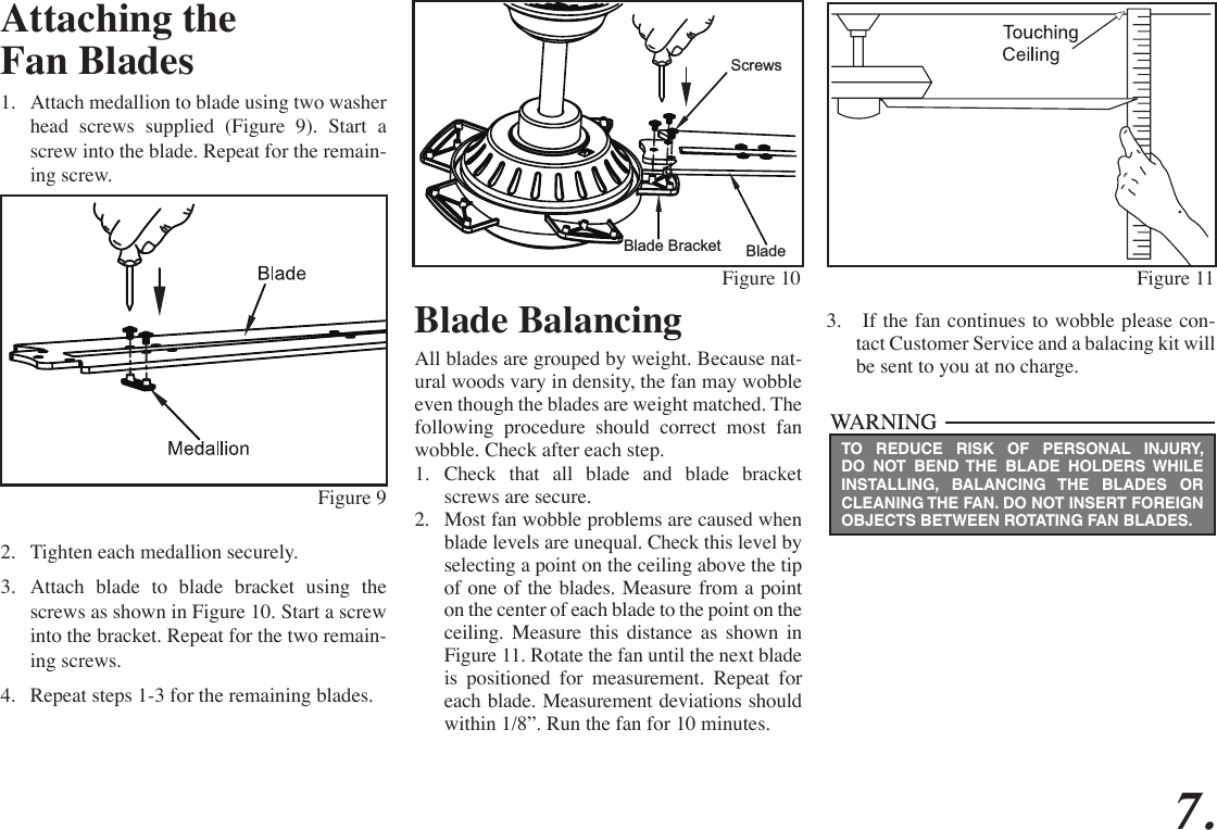 7.Attaching theFan Blades1.  Attach medallion to blade using two washer head screws supplied (Figure 9). Start a screw into the blade. Repeat for the remain-ing screw.2.  Tighten each medallion securely.3.  Attach blade to blade bracket using the screws as shown in Figure 10. Start a screw into the bracket. Repeat for the two remain-ing screws.4.  Repeat steps 1-3 for the remaining blades.Figure 9Blade BalancingAll blades are grouped by weight. Because nat-ural woods vary in density, the fan may wobble even though the blades are weight matched. The following procedure should correct most fan wobble. Check after each step.1.  Check that all blade and blade bracket screws are secure.2.  Most fan wobble problems are caused when blade levels are unequal. Check this level by selecting a point on the ceiling above the tip of one of the blades. Measure from a point on the center of each blade to the point on the ceiling. Measure this distance as shown in Figure 11. Rotate the fan until the next blade is positioned for measurement. Repeat for each blade. Measurement deviations should within 1/8”. Run the fan for 10 minutes.BladeScrewsBlade BracketFigure 10 Figure 11TO REDUCE RISK OF PERSONAL INJURY, DO NOT BEND THE BLADE HOLDERS WHILE INSTALLING, BALANCING THE BLADES OR CLEANING THE FAN. DO NOT INSERT FOREIGN OBJECTS BETWEEN ROTATING FAN BLADES.3.   If the fan continues to wobble please con-tact Customer Service and a balacing kit will be sent to you at no charge.