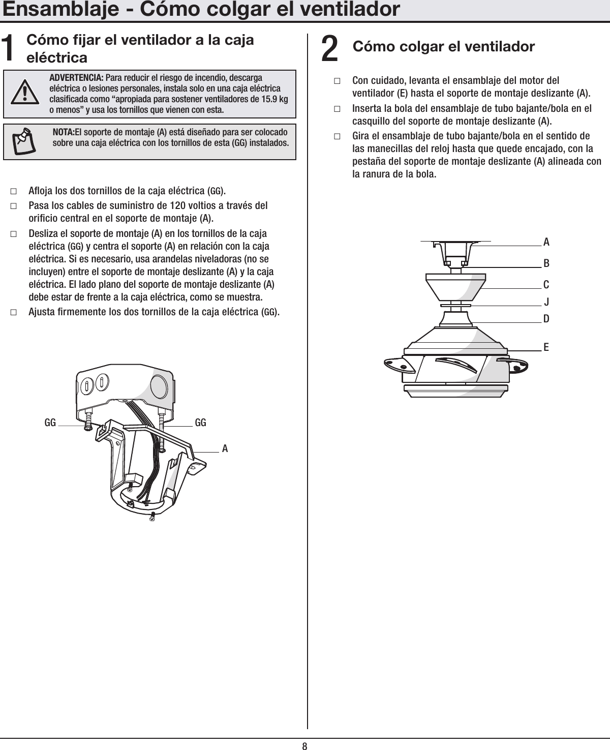 8Ensamblaje - Cómo colgar el ventiladorCómo jar el ventilador a la caja eléctrica Cómo colgar el ventilador □Aoja los dos tornillos de la caja eléctrica (GG). □Pasa los cables de suministro de 120 voltios a través del oricio central en el soporte de montaje (A). □Desliza el soporte de montaje (A) en los tornillos de la caja eléctrica (GG) y centra el soporte (A) en relación con la caja eléctrica. Si es necesario, usa arandelas niveladoras (no se incluyen) entre el soporte de montaje deslizante (A) y la caja eléctrica. El lado plano del soporte de montaje deslizante (A) debe estar de frente a la caja eléctrica, como se muestra. □Ajusta rmemente los dos tornillos de la caja eléctrica (GG). □Con cuidado, levanta el ensamblaje del motor del ventilador (E) hasta el soporte de montaje deslizante (A). □Inserta la bola del ensamblaje de tubo bajante/bola en el casquillo del soporte de montaje deslizante (A). □Gira el ensamblaje de tubo bajante/bola en el sentido de las manecillas del reloj hasta que quede encajado, con la pestaña del soporte de montaje deslizante (A) alineada con la ranura de la bola.12ADVERTENCIA: Para reducir el riesgo de incendio, descarga eléctrica o lesiones personales, instala solo en una caja eléctrica clasicada como “apropiada para sostener ventiladores de 15.9 kg o menos” y usa los tornillos que vienen con esta.AGGGGABECDJNOTA:El soporte de montaje (A) está diseñado para ser colocado sobre una caja eléctrica con los tornillos de esta (GG) instalados.