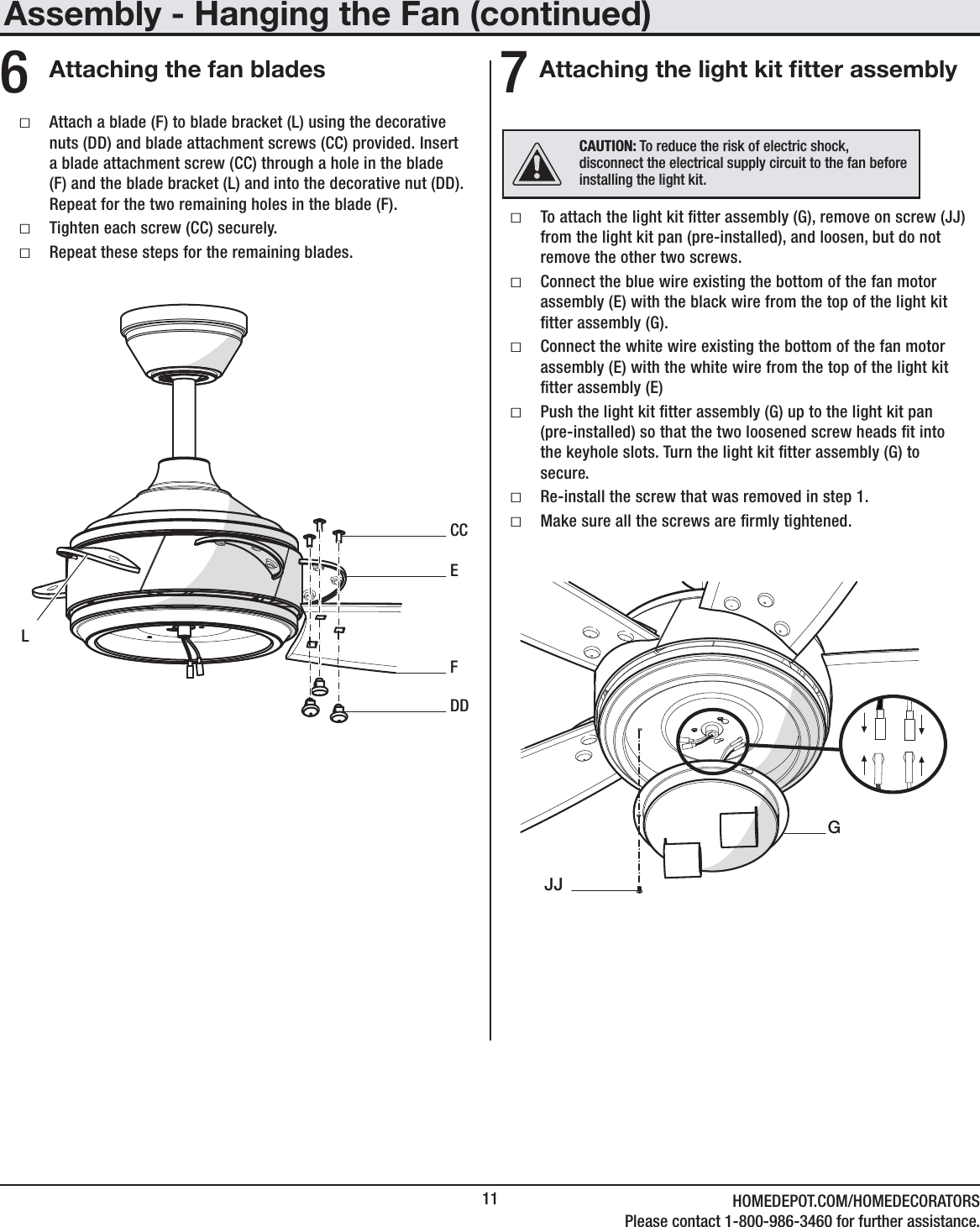11 HOMEDEPOT.COM/HOMEDECORATORSPlease contact 1-800-986-3460 for further assistance.Attaching the fan blades6 ƑAttach a blade (F) to blade bracket (L) using the decorative nuts (DD) and blade attachment screws (CC) provided. Insert a blade attachment screw (CC) through a hole in the blade (F) and the blade bracket (L) and into the decorative nut (DD). Repeat for the two remaining holes in the blade (F). ƑTighten each screw (CC) securely. ƑRepeat these steps for the remaining blades.ECCDDFLAssembly - Hanging the Fan (continued)Attaching the light kit tter assembly7 ƑTo attach the light kit tter assembly (G), remove on screw (JJ) from the light kit pan (pre-installed), and loosen, but do not remove the other two screws. ƑConnect the blue wire existing the bottom of the fan motor assembly (E) with the black wire from the top of the light kit tter assembly (G). ƑConnect the white wire existing the bottom of the fan motor assembly (E) with the white wire from the top of the light kit tter assembly (E) ƑPush the light kit tter assembly (G) up to the light kit pan (pre-installed) so that the two loosened screw heads t into the keyhole slots. Turn the light kit tter assembly (G) to secure.  ƑRe-install the screw that was removed in step 1. ƑMake sure all the screws are rmly tightened.  JJGCAUTION: To reduce the risk of electric shock, disconnect the electrical supply circuit to the fan before installing the light kit. 
