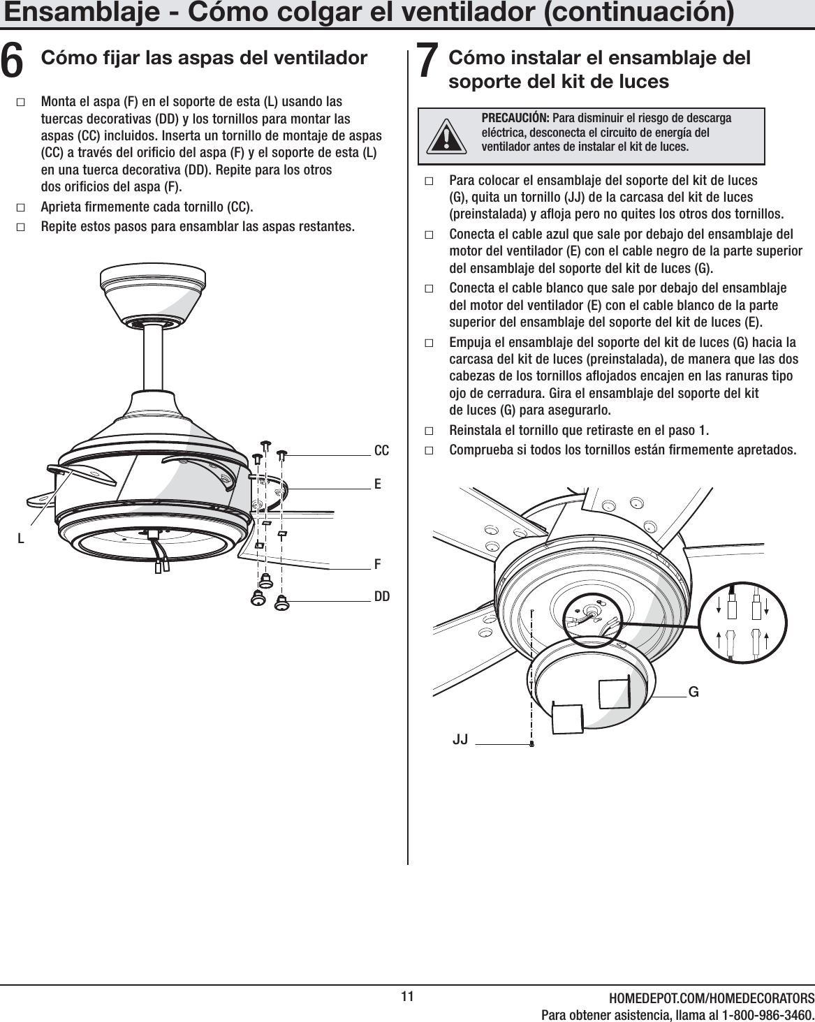 11 HOMEDEPOT.COM/HOMEDECORATORSPara obtener asistencia, llama al 1-800-986-3460.Cómo jar las aspas del ventilador6 ƑMonta el aspa (F) en el soporte de esta (L) usando las tuercas decorativas (DD) y los tornillos para montar las aspas (CC) incluidos. Inserta un tornillo de montaje de aspas (CC) a través del oricio del aspa (F) y el soporte de esta (L) en una tuerca decorativa (DD). Repite para los otros  dos oricios del aspa (F). ƑAprieta rmemente cada tornillo (CC). ƑRepite estos pasos para ensamblar las aspas restantes.ECCDDFLEnsamblaje - Cómo colgar el ventilador (continuación)Cómo instalar el ensamblaje del soporte del kit de luces7 ƑPara colocar el ensamblaje del soporte del kit de luces (G), quita un tornillo (JJ) de la carcasa del kit de luces (preinstalada) y aoja pero no quites los otros dos tornillos. ƑConecta el cable azul que sale por debajo del ensamblaje del motor del ventilador (E) con el cable negro de la parte superior del ensamblaje del soporte del kit de luces (G). ƑConecta el cable blanco que sale por debajo del ensamblaje del motor del ventilador (E) con el cable blanco de la parte superior del ensamblaje del soporte del kit de luces (E). ƑEmpuja el ensamblaje del soporte del kit de luces (G) hacia la carcasa del kit de luces (preinstalada), de manera que las dos cabezas de los tornillos aojados encajen en las ranuras tipo ojo de cerradura. Gira el ensamblaje del soporte del kit  de luces (G) para asegurarlo.  ƑReinstala el tornillo que retiraste en el paso 1. ƑComprueba si todos los tornillos están rmemente apretados.  JJGPRECAUCIÓN: Para disminuir el riesgo de descarga eléctrica, desconecta el circuito de energía del ventilador antes de instalar el kit de luces. 