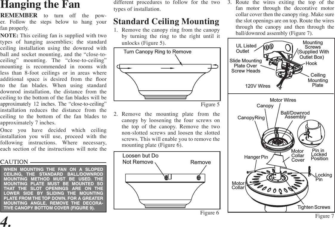 different procedures to follow for the two types of installation.Standard Ceiling Mounting1.  Remove the canopy ring from the canopy by turning the ring to the right until it unlocks (Figure 5).2.  Remove the mounting plate from the canopy by loosening the four screws on the top of the canopy. Remove the two non-slotted screws and loosen the slotted screws. This will enable you to remove the mounting plate (Figure 6).4.Hanging the FanREMEMBER to turn off the pow-er. Follow the steps below to hang your fan properly.NOTE: This ceiling fan is supplied with two types of hanging assemblies; the standard ceiling installation using the downrod with ball and socket mounting, and the “close-to-ceiling” mounting. The “close-to-ceiling” mounting is recommended in rooms with less than 8-foot ceilings or in areas where  additional  space  is  desired  from  the  oor to the fan blades. When using standard downrod installation, the distance from the ceiling to the bottom of the fan blades will be  approximately 12 inches. The “close-to-ceiling” installation reduces the distance from the ceiling to the bottom of the fan blades to  approximately 7 inches.Once you have decided which ceiling  installation you will use, proceed with the  following instructions. Where necessary, each section of the instructions will note the  RemoveLoosen but DoNot RemoveFigure 6 Figure 73.  Route the wires exiting the top of the fan motor through the decorative motor collar cover then the canopy ring. Make sure the slot openings are on top. Route the wires through the canopy and then through the ball/downrod assembly (Figure 7).Position Locked Pin in Locking Pin Hanger  PinCollarMotorTighten  ScrewsCanopy RingCanopyMotor Wires Ball/DownrodAssemblyHookCeilingMountingPlateMountingScrews(Supplied WithOutlet Box)UL Listed OutletSlide Mounting Plate Over Screw Heads120V WiresMotor Collar CoverWHEN MOUNTING THE FAN ON A SLOPED CEILING, THE STANDARD BALL/DOWNROD MOUNTING METHOD MUST BE USED. THE MOUNTING PLATE MUST BE MOUNTED SO THAT THE SLOT OPENINGS ARE ON THE LOWER SIDE BY SLIDING THE MOUNTING PLATE FROM THE TOP DOWN. FOR A GREATER MOUNTING ANGLE, REMOVE THE DECORA-TIVE CANOPY BOTTOM COVER (FIGURE 9).Turn Canopy Ring to Remove Figure 5