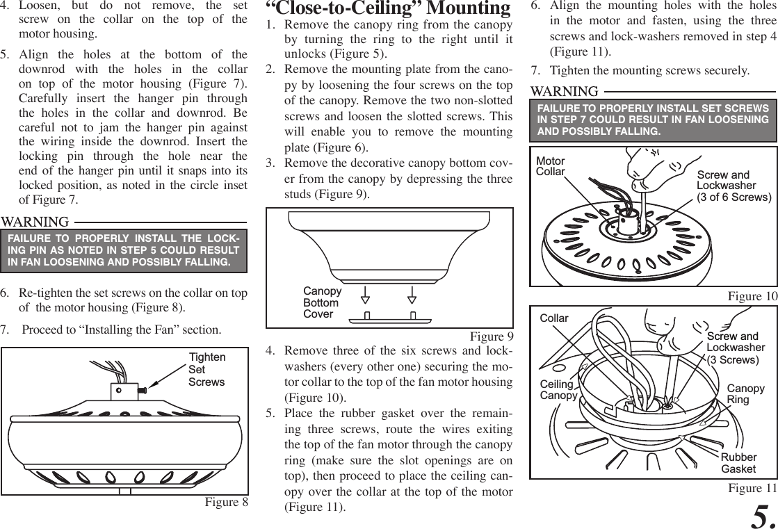 “Close-to-Ceiling” Mounting1.  Remove the canopy ring from the canopy by turning the ring to the right until it unlocks (Figure 5).2.  Remove the mounting plate from the cano-py by loosening the four screws on the top of the canopy. Remove the two non-slotted screws and loosen the slotted screws. This will enable you to remove the mounting plate (Figure 6).3.  Remove the decorative canopy bottom cov-er from the canopy by depressing the three studs (Figure 9).4.  Remove three of the six screws and lock-washers (every other one) securing the mo-tor collar to the top of the fan motor housing (Figure 10).5.  Place the rubber gasket over the remain-ing three screws, route the wires exiting the top of the fan motor through the canopy ring (make sure the slot openings are on top), then proceed to place the ceiling can-opy over the collar at the top of the motor (Figure 11). 5.4.  Loosen, but do not remove, the set  screw on the collar on the top of the  motor housing.5.  Align the holes at the bottom of the downrod with the holes in the collar on top of the motor housing (Figure 7). Carefully insert the hanger pin through the holes in the collar and downrod. Be careful not to jam the hanger pin against the wiring inside the downrod. Insert the  locking pin through the hole near the end of the hanger pin until it snaps into its locked position, as noted in the circle inset of Figure 7.6.  Re-tighten the set screws on the collar on top of  the motor housing (Figure 8).7.   Proceed to “Installing the Fan” section.FAILURE TO PROPERLY INSTALL SET SCREWS IN STEP 7 COULD RESULT IN FAN LOOSENING AND POSSIBLY FALLING.FAILURE TO PROPERLY INSTALL THE LOCK-ING PIN AS NOTED IN STEP 5 COULD RESULT IN FAN LOOSENING AND POSSIBLY FALLING.Figure 9CanopyBottom  CoverFigure 10Figure 11MotorCollar Screw andLockwasher(3 of 6 Screws) CollarScrew andLockwasher(3 Screws)CeilingCanopy CanopyRingRubberGasket6.  Align the mounting holes with the holes in the motor and fasten, using the three screws and lock-washers removed in step 4 (Figure 11).7.  Tighten the mounting screws securely.Figure 8TightenSetScrews