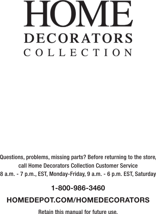 Questions, problems, missing parts? Before returning to the store,call Home Decorators Collection Customer Service8 a.m. - 7 p.m., EST, Monday-Friday, 9 a.m. - 6 p.m. EST, Saturday1-800-986-3460HOMEDEPOT.COM/HOMEDECORATORSRetain this manual for future use.