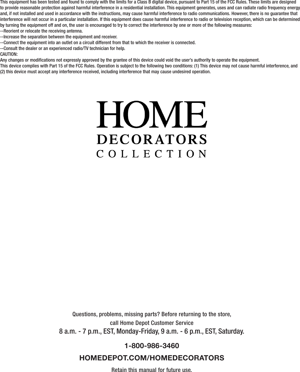 Questions, problems, missing parts? Before returning to the store,call Home Depot Customer Service8 a.m. - 7 p.m., EST, Monday-Friday, 9 a.m. - 6 p.m., EST, Saturday.1-800-986-3460HOMEDEPOT.COM/HOMEDECORATORSRetain this manual for future use.This equipment has been tested and found to comply with the limits for a Class B digital device, pursuant to Part 15 of the FCC Rules. These limits are designed to provide reasonable protection against harmful interference in a residential installation. This equipment generates, uses and can radiate radio frequency energy and, if not installed and used in accordance with the instructions, may cause harmful interference to radio communications. However, there is no guarantee that interference will not occur in a particular installation. If this equipment does cause harmful interference to radio or television reception, which can be determined by turning the equipment off and on, the user is encouraged to try to correct the interference by one or more of the following measures:--Reorient or relocate the receiving antenna.--Increase the separation between the equipment and receiver.--Connect the equipment into an outlet on a circuit different from that to which the receiver is connected.--Consult the dealer or an experienced radio/TV technician for help.CAUTION:Any changes or modications not expressly approved by the grantee of this device could void the user’s authority to operate the equipment.This device complies with Part 15 of the FCC Rules. Operation is subject to the following two conditions: (1) This device may not cause harmful interference, and (2) this device must accept any interference received, including interference that may cause undesired operation.      