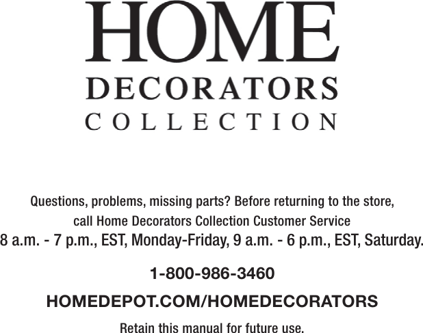 Questions, problems, missing parts? Before returning to the store,call Home Decorators Collection Customer Service8 a.m. - 7 p.m., EST, Monday-Friday, 9 a.m. - 6 p.m., EST, Saturday.1-800-986-3460HOMEDEPOT.COM/HOMEDECORATORSRetain this manual for future use.