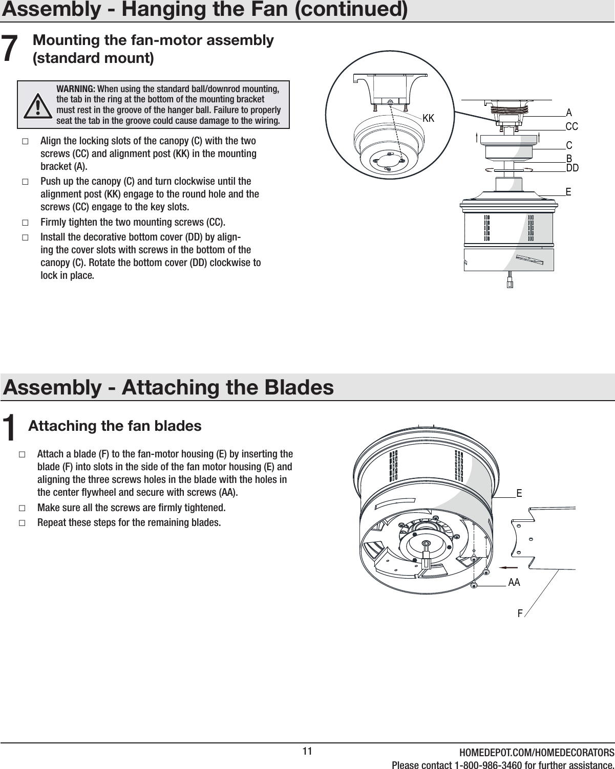 11 HOMEDEPOT.COM/HOMEDECORATORSPlease contact 1-800-986-3460 for further assistance.Assembly - Attaching the BladesAttaching the fan blades1 □Attach a blade (F) to the fan-motor housing (E) by inserting the blade (F) into slots in the side of the fan motor housing (E) and aligning the three screws holes in the blade with the holes in the center ywheel and secure with screws (AA). □Make sure all the screws are rmly tightened. □Repeat these steps for the remaining blades.Assembly - Hanging the Fan (continued)Mounting the fan-motor assembly (standard mount) □Align the locking slots of the canopy (C) with the two screws (CC) and alignment post (KK) in the mounting bracket (A). □Push up the canopy (C) and turn clockwise until the alignment post (KK) engage to the round hole and the screws (CC) engage to the key slots. □Firmly tighten the two mounting screws (CC). □Install the decorative bottom cover (DD) by align-ing the cover slots with screws in the bottom of the canopy (C). Rotate the bottom cover (DD) clockwise to lock in place.7WARNING: When using the standard ball/downrod mounting, the tab in the ring at the bottom of the mounting bracket must rest in the groove of the hanger ball. Failure to properly seat the tab in the groove could cause damage to the wiring.CACCDDBEKKEAAF