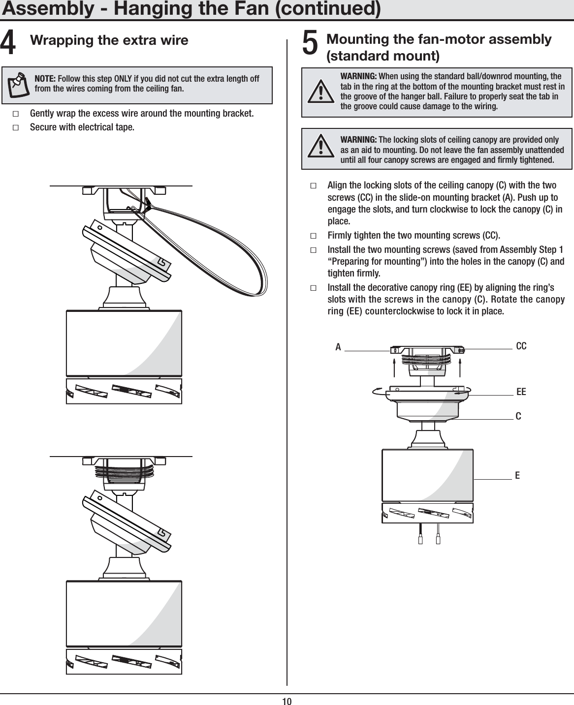 10Mounting the fan-motor assembly (standard mount)ƑAlign the locking slots of the ceiling canopy (C) with the two screws (CC) in the slide-on mounting bracket (A). Push up to engage the slots, and turn clockwise to lock the canopy (C) in place.ƑFirmly tighten the two mounting screws (CC).ƑInstall the two mounting screws (saved from Assembly Step 1 “Preparing for mounting”) into the holes in the canopy (C) and tighten rmly.ƑInstall the decorative canopy ring (EE) by aligning the ring’s slots with the screws in the canopy (C). Rotate the canopy ring (EE) counterclockwise to lock it in place.WARNING: When using the standard ball/downrod mounting, the tab in the ring at the bottom of the mounting bracket must rest in the groove of the hanger ball. Failure to properly seat the tab in the groove could cause damage to the wiring.ECCCEEAAssembly - Hanging the Fan (continued)5Wrapping the extra wireƑGently wrap the excess wire around the mounting bracket.ƑSecure with electrical tape.4NOTE: Follow this step ONLY if you did not cut the extra length off from the wires coming from the ceiling fan.WARNING: The locking slots of ceiling canopy are provided only as an aid to mounting. Do not leave the fan assembly unattended until all four canopy screws are engaged and rmly tightened.