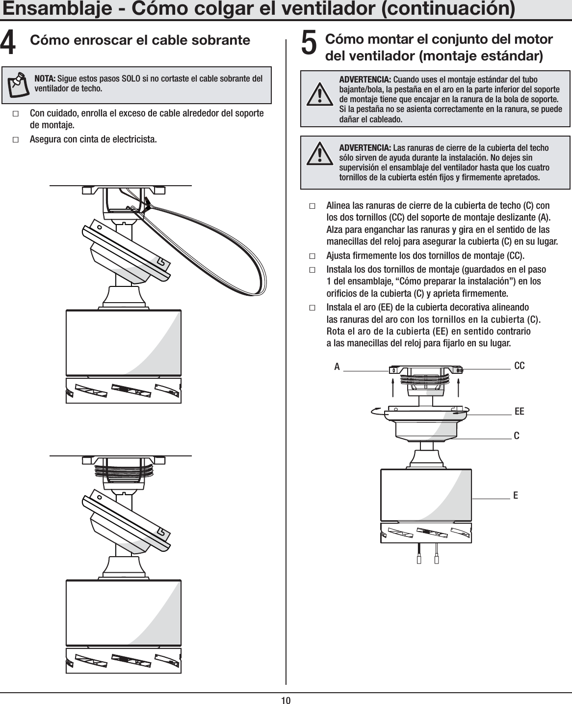 10Cómo montar el conjunto del motor del ventilador (montaje estándar)ƑAlinea las ranuras de cierre de la cubierta de techo (C) con los dos tornillos (CC) del soporte de montaje deslizante (A). Alza para enganchar las ranuras y gira en el sentido de las manecillas del reloj para asegurar la cubierta (C) en su lugar.ƑAjusta rmemente los dos tornillos de montaje (CC).ƑInstala los dos tornillos de montaje (guardados en el paso 1 del ensamblaje, “Cómo preparar la instalación”) en los oricios de la cubierta (C) y aprieta rmemente.ƑInstala el aro (EE) de la cubierta decorativa alineando las ranuras del aro con los tornillos en la cubierta (C). Rota el aro de la cubierta (EE) en sentido contrario a las manecillas del reloj para jarlo en su lugar.ADVERTENCIA: Cuando uses el montaje estándar del tubo bajante/bola, la pestaña en el aro en la parte inferior del soporte de montaje tiene que encajar en la ranura de la bola de soporte. Si la pestaña no se asienta correctamente en la ranura, se puede dañar el cableado.ECCCEEAEnsamblaje - Cómo colgar el ventilador (continuación)5Cómo enroscar el cable sobranteƑCon cuidado, enrolla el exceso de cable alrededor del soporte de montaje.ƑAsegura con cinta de electricista.4NOTA:Sigue estos pasos SOLO si no cortaste el cable sobrante del ventilador de techo.ADVERTENCIA: Las ranuras de cierre de la cubierta del techo sólo sirven de ayuda durante la instalación. No dejes sin supervisión el ensamblaje del ventilador hasta que los cuatro tornillos de la cubierta estén jos y rmemente apretados.