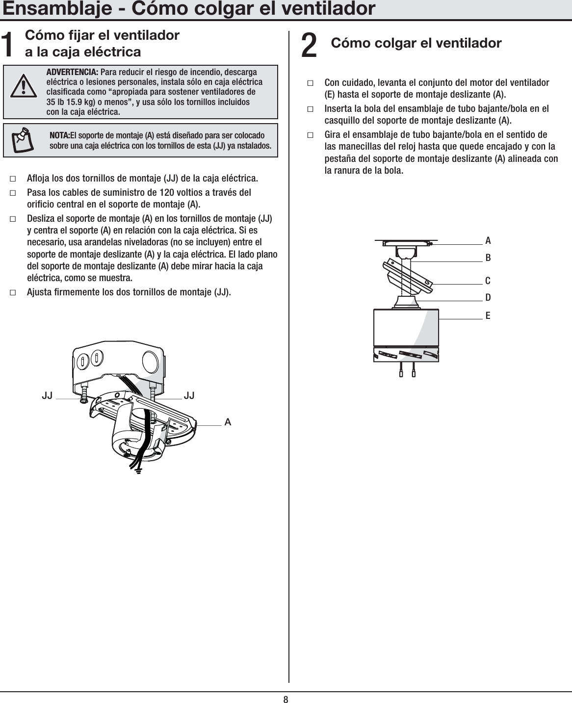 8Ensamblaje - Cómo colgar el ventiladorCómo jar el ventilador a la caja eléctrica Cómo colgar el ventiladorƑAoja los dos tornillos de montaje (JJ) de la caja eléctrica.ƑPasa los cables de suministro de 120 voltios a través del oricio central en el soporte de montaje (A).ƑDesliza el soporte de montaje (A) en los tornillos de montaje (JJ) y centra el soporte (A) en relación con la caja eléctrica. Si es necesario, usa arandelas niveladoras (no se incluyen) entre el soporte de montaje deslizante (A) y la caja eléctrica. El lado plano del soporte de montaje deslizante (A) debe mirar hacia la caja eléctrica, como se muestra.ƑAjusta rmemente los dos tornillos de montaje (JJ).ƑCon cuidado, levanta el conjunto del motor del ventilador (E) hasta el soporte de montaje deslizante (A).ƑInserta la bola del ensamblaje de tubo bajante/bola en el casquillo del soporte de montaje deslizante (A).ƑGira el ensamblaje de tubo bajante/bola en el sentido de las manecillas del reloj hasta que quede encajado y con la pestaña del soporte de montaje deslizante (A) alineada con la ranura de la bola.12ADVERTENCIA: Para reducir el riesgo de incendio, descarga eléctrica o lesiones personales, instala sólo en caja eléctrica clasicada como “apropiada para sostener ventiladores de 35 lb 15.9 kg) o menos”, y usa sólo los tornillos incluidos con la caja eléctrica.AJJJJABECDNOTA:El soporte de montaje (A) está diseñado para ser colocado sobre una caja eléctrica con los tornillos de esta (JJ) ya nstalados.