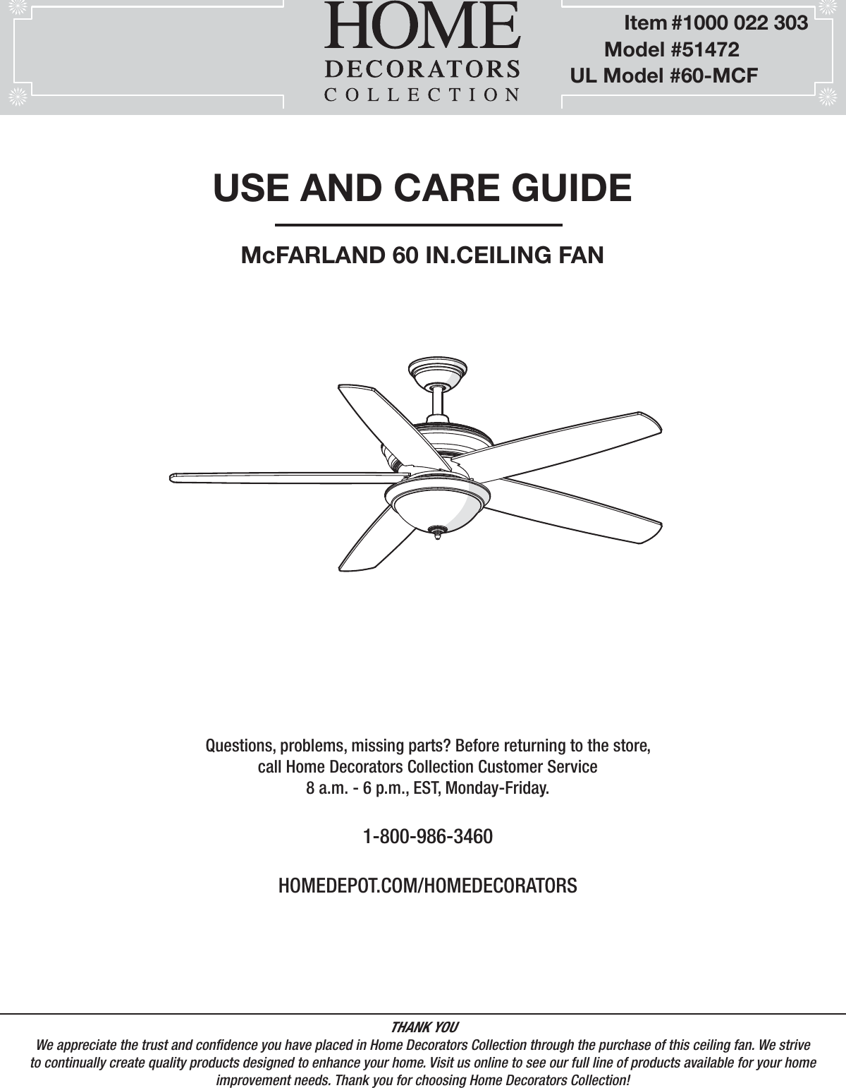 USE AND CARE GUIDEMcFARLAND 60 IN.CEILING FANQuestions, problems, missing parts? Before returning to the store,call Home Decorators Collection Customer Service8 a.m. - 6 p.m., EST, Monday-Friday.1-800-986-3460HOMEDEPOT.COM/HOMEDECORATORSTHANK YOUWe appreciate the trust and condence you have placed in Home Decorators Collection through the purchase of this ceiling fan. We strive to continually create quality products designed to enhance your home. Visit us online to see our full line of products available for your home improvement needs. Thank you for choosing Home Decorators Collection!             Item #1000 022 303         Model #51472   UL Model #60-MCF