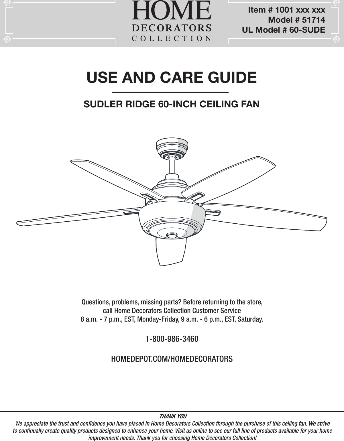  60-INCH CEILING FANUSE AND CARE GUIDEQuestions, problems, missing parts? Before returning to the store,call Home Decorators Collection Customer Service8 a.m. - 7 p.m., EST, Monday-Friday, 9 a.m. - 6 p.m., EST, Saturday.1-800-986-3460HOMEDEPOT.COM/HOMEDECORATORSTHANK YOUWe appreciate the trust and condence you have placed in Home Decorators Collection through the purchase of this ceiling fan. We strive to continually create quality products designed to enhance your home. Visit us online to see our full line of products available for your home improvement needs. Thank you for choosing Home Decorators Collection!         Item # 1001 xxx xxx       Model # 51714UL Model # 60-SUDESUDLER RIDGE