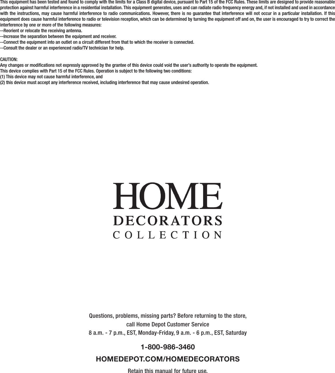 Questions, problems, missing parts? Before returning to the store,call Home Depot Customer Service8 a.m. - 7 p.m., EST, Monday-Friday, 9 a.m. - 6 p.m., EST, Saturday1-800-986-3460HOMEDEPOT.COM/HOMEDECORATORSRetain this manual for future use.This equipment has been tested and found to comply with the limits for a Class B digital device, pursuant to Part 15 of the FCC Rules. These limits are designed to provide reasonable protection against harmful interference in a residential installation. This equipment generates, uses and can radiate radio frequency energy and, if not installed and used in accordance with the instructions, may cause harmful interference to radio communications. However, there is no guarantee that interference will not occur in a particular installation. If this equipment does cause harmful interference to radio or television reception, which can be determined by turning the equipment off and on, the user is encouraged to try to correct the interference by one or more of the following measures:--Reorient or relocate the receiving antenna.--Increase the separation between the equipment and receiver.--Connect the equipment into an outlet on a circuit different from that to which the receiver is connected.--Consult the dealer or an experienced radio/TV technician for help.CAUTION:Any changes or modications not expressly approved by the grantee of this device could void the user’s authority to operate the equipment.This device complies with Part 15 of the FCC Rules. Operation is subject to the following two conditions:(1) This device may not cause harmful interference, and(2) this device must accept any interference received, including interference that may cause undesired operation.      