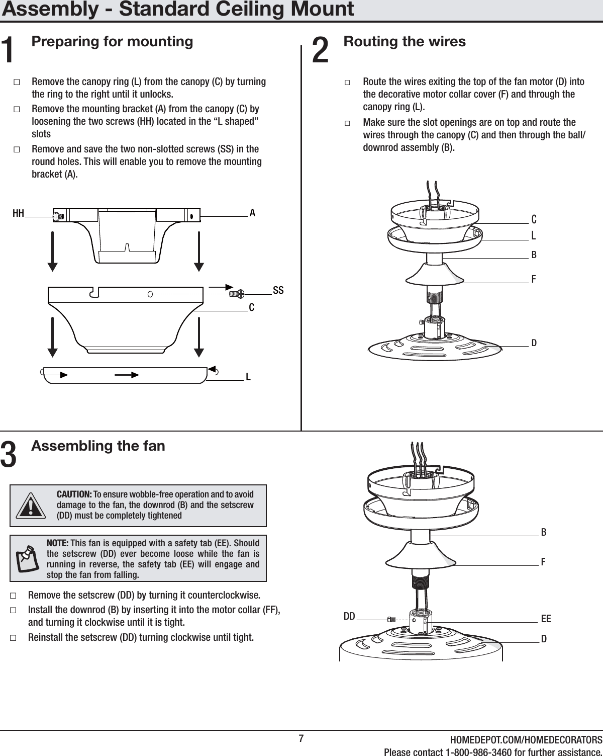 7HOMEDEPOT.COM/HOMEDECORATORSPlease contact 1-800-986-3460 for further assistance.Assembly - Standard Ceiling MountRouting the wiresAssembling the fanPreparing for mounting ƑRemove the canopy ring (L) from the canopy (C) by turning the ring to the right until it unlocks. ƑRemove the mounting bracket (A) from the canopy (C) by loosening the two screws (HH) located in the “L shaped” slots ƑRemove and save the two non-slotted screws (SS) in the round holes. This will enable you to remove the mounting bracket (A). ƑRoute the wires exiting the top of the fan motor (D) into the decorative motor collar cover (F) and through the canopy ring (L). ƑMake sure the slot openings are on top and route the wires through the canopy (C) and then through the ball/downrod assembly (B).231   CASSLHHCDF BLDF EEDDB ƑRemove the setscrew (DD) by turning it counterclockwise. ƑInstall the downrod (B) by inserting it into the motor collar (FF), and turning it clockwise until it is tight.  ƑReinstall the setscrew (DD) turning clockwise until tight.NOTE: This fan is equipped with a safety tab (EE). Should the setscrew (DD) ever become loose while the fan is running in reverse, the safety tab (EE) will engage and stop the fan from falling.CAUTION: To ensure wobble-free operation and to avoid damage to the fan, the downrod (B) and the setscrew (DD) must be completely tightened